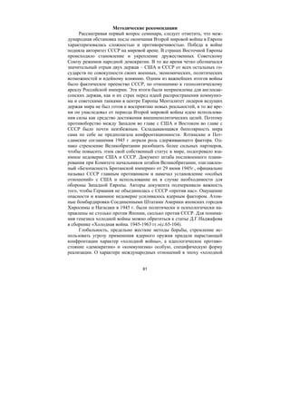 81
Методические рекомендации
Рассматривая первый вопрос семинара, следует отметить, что меж-
дународная обстановка после окончания Второй мировой войны в Европе
характеризовалась сложностью и противоречивостью. Победа в войне
подняла авторитет СССР на мировой арене. В странах Восточной Европы
происходило становление и укрепление дружественных Советскому
Союзу режимов народной демократии. В то же время четко обозначался
значительный отрыв двух держав – США и СССР от всех остальных го-
сударств по совокупности своих военных, экономических, политических
возможностей и идейному влиянию. Одним из важнейших итогов войны
было фактическое преемство СССР, по отношению к геополитическому
ареалу Российской империи. Эти итоги были неприемлемы для англосак-
сонских держав, как и их страх перед идеей распространения коммуниз-
ма и советскими танками в центре Европы Менталитет лидеров ведущих
держав мира не был готов к восприятию новых реальностей, в то же вре-
мя он унаследовал от периода Второй мировой войны идею использова-
ния силы как средство достижения внешнеполитических целей. Поэтому
противоборство между Западом во главе с США и Востоком во главе с
СССР было почти неизбежным. Складывающаяся биполярность мира
сама по себе не предполагала конфронтационности. Ялтинские и Пот-
сдамские соглашения 1945 г .играли роль сдерживающего фактора. Од-
нако стремление Великобритании разобщить более сильных партнеров,
чтобы повысить этим свой собственный статус в мире, подогревало вза-
имное недоверие США и СССР. Документ штаба послевоенного плани-
рования при Комитете начальников штабов Великобритании, озаглавлен-
ный «Безопасность Британской империи» от 29 июня 1945г., официально
называл СССР главным противником и намечал установление «особых
отношений» с США и использование их в случае необходимости для
обороны Западной Европы. Авторы документа подчеркивали важность
того, чтобы Германия не объединилась с СССР «против нас». Ощущение
опасности и взаимное недоверие усиливалось ядерным фактором. Атом-
ные бомбардировки Соединенными Штатами Америки японских городов
Хиросимы и Нагасаки в 1945 г. были политически и психологически на-
правлены не столько против Японии, сколько против СССР. Для понима-
ния генезиса холодной войны можно обратиться к статье Д.Г.Наджафова
в сборнике «Холодная война. 1945-1963 гг.»(с.65-104).
Глобальность, предельно жесткие методы борьбы, стремление ис-
пользовать угрозу применения ядерного оружия придали нарастающей
конфронтации характер «холодной войны», а идеологическое противо-
стояние «демократии» и «коммунизма» особую, специфическую форму
реализации. О характере международных отношений в эпоху «холодной
Copyright ОАО «ЦКБ «БИБКОМ» & ООО «Aгентство Kнига-Cервис»
 