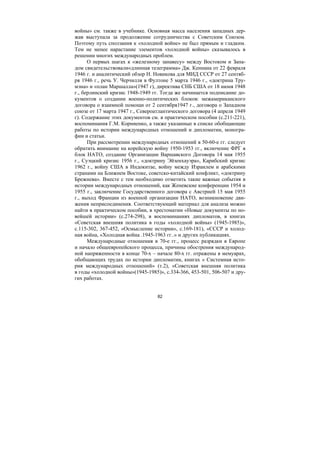 82
войны» см. также в учебнике. Основная масса населения западных дер-
жав выступала за продолжение сотрудничества с Советским Союзом.
Поэтому путь сползания к «холодной войне» не был прямым и гладким.
Тем не менее нарастание элементов «холодной войны» сказывалось в
решении многих международных проблем.
О первых шагах к «железному занавесу» между Востоком и Запа-
дом свидетельствовали«длинная телеграмма» Дж. Кеннана от 22 февраля
1946 г. и аналитический обзор Н. Новикова для МИД СССР от 27 сентяб-
ря 1946 г., речь У. Черчилля в Фултоне 5 марта 1946 г., «доктрина Тру-
мэна» и «план Маршалла»(1947 г), директива СНБ США от 18 июня 1948
г., берлинский кризис 1948-1949 гг. Тогда же начинается подписание до-
кументов о создании военно-политических блоков: межамериканского
договора о взаимной помощи от 2 сентября1947 г., договора о Западном
союзе от 17 марта 1947 г., Североатлантического договора (4 апреля 1949
г). Содержание этих документов см. в практическом пособии (с.211-221),
воспоминания Г.М. Корниенко, а также указанные в списке обобщающие
работы по истории международных отношений и дипломатии, моногра-
фии и статьи.
При рассмотрении международных отношений в 50-60-е гг. следует
обратить внимание на корейскую войну 1950-1953 гг., включение ФРГ в
блок НАТО, создание Организации Варшавского Договора 14 мая 1955
г., Суэцкий кризис 1956 г., «доктрину Эйзенхауэра», Карибский кризис
1962 г., войну США в Индокитае, войну между Израилем и арабскими
странами на Ближнем Востоке, советско-китайский конфликт, «доктрину
Брежнева». Вместе с тем необходимо отметить такие важные события в
истории международных отношений, как Женевские конференции 1954 и
1955 г., заключение Государственного договора с Австрией 15 мая 1955
г., выход Франции из военной организации НАТО, возникновение дви-
жения неприсоединения. Соответствующий материал для анализа можно
найти в практическом пособии, в хрестоматии «Новые документы по но-
вейшей истории» (с.274-298), в воспоминаниях дипломатов, в книгах
«Советская внешняя политика в годы «холодной войны» (1945-1985)»,
с.115-302, 367-452, «Осмысление истории», с.169-181), «СССР и холод-
ная война, «Холодная война .1945-1963 гг..» и других публикациях.
Международные отношения в 70-е гг., процесс разрядки в Европе
и начало общеевропейского процесса, причины обострения международ-
ной напряженности в конце 70-х – начале 80-х гг. отражены в мемуарах,
обобщающих трудах по истории дипломатии, книгах « Системная исто-
рия международных отношений» (т.2), «Советская внешняя политика
в годы «холодной войны»(1945-1985)», с.334-366, 453-501, 506-507 и дру-
гих работах.
Copyright ОАО «ЦКБ «БИБКОМ» & ООО «Aгентство Kнига-Cервис»
 