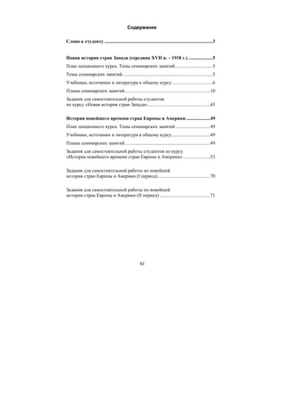 83
Содержание
Слово к студенту ..........................................................................................3
Новая история стран Запада (середина XVII в. – 1918 г.) ....................5
План лекционного курса. Темы семинарских занятий...............................5
Темы семинарских занятий...........................................................................5
Учебники, источники и литература к общему курсу..................................6
Планы семинарских занятий.......................................................................10
Задания для самостоятельной работы студентов
по курсу «Новая история стран Запада»....................................................45
История новейшего времени стран Европы и Америки ....................49
План лекционного курса. Темы семинарских занятий.............................49
Учебники, источники и литература к общему курсу................................49
Планы семинарских занятий.......................................................................49
Задания для самостоятельной работы студентов по курсу
«История новейшего времени стран Европы и Америки».......................53
Задания для самостоятельной работы по новейшей
истории стран Европы и Америки (I период)............................................70
Задания для самостоятельной работы по новейшей
истории стран Европы и Америки (II период) ..........................................71
Copyright ОАО «ЦКБ «БИБКОМ» & ООО «Aгентство Kнига-Cервис»
 