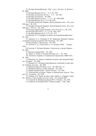 9
51. История Великобритании / Пер. с англ.; Под ред. Д. Кеннета.–
М., 2008.
52. История Венгрии: В 3-х. т – Т. 2.- М., 1972.
53. История дипломатии: В 5-ти т. – Т. 2. – М., 1963.
54. История дипломатии. – М, 2006.
55. История Европы в 8-ми т. – т. 3–5. – М., 1994–2000.
56. История Италии: В 3-х Т.-Т.2.-М.,1970.
57. История Латинской Америки. Доколумбовская эпоха – 70-е годы
XIX века. – М., 1991.
58. История Латинской Америки. Доколумбовская эпоха –70-е годы
XIX века – 1918 год. – М., 1993.
59. История первой мировой войны. 1914–1918: В 2-х т.- М., 1975.
60. История США: В 4-х т.–Т. 1,2.- М., 1983, 1985.
61. История Франции: В 3-х Т.-Т.2.-М., 1973.
62. Кертман Л. Е. География, история и культура Великобритании. –
М., 1976.
63. Кертман Л. Е., Рахшмир П. Ю. Буржуазия Западной Европы
и Северной Америки на рубеже XIX–XX веков. – М., 1984.
64. Киссинджер Г. Дипломатия. – М., 1997.
65. Козенко Б. Д., Севостьянов Г. Н. История США. – Самара. –
1994.
66. Контлер Л. История Венгрии. Тысячелетие в центре Европы. –
М., 2002.
67. Краткая история США. – М., 1992.
68. Лависс Э., Рамбо А. История XIX века: в 8 т. – М., 1938.
69. Латинская Америка в исторической перспективе. ИВИ РАН. –
М., 1994.
70. Маныкин А.С. Новая и новейшая история стран Западной Евро-
пы и Америки. – М., 2008.
71. Медяков А.С. История международных отношений в новое вре-
мя: Учебник для вузов. – М., 2009.
72. Мировые войны XX века: в 4 кн. – М., 2002. Кн. 1,2.
73. Монархии Европы: судьбы династий. – М., 1996.
74. Первая мировая война – пролог XX века. – М., 1999.
75. Политическая культура: теория и национальные модели / Под
ред. К. С. Гаджиева. – М., 1994.
76. Ревякин А.В. Новая история стран Европы и Америки: конец
XV –XIX век: Учеб. пособие для студ. вузов. – М.: Астрель,2007.
77. Согрин В. В. Либерализм Запада XVII – XX века. – М., 1995.
78. Согрин В. В. История США. Учебное пособие. – СПб., 2003.
Copyright ОАО «ЦКБ «БИБКОМ» & ООО «Aгентство Kнига-Cервис»
 