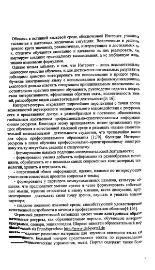 Общаясь в истинной языковой среде, обеспеченной Интернет, учащиес,
вывштся в настоящих жизненных сшуациях. Вовлеченные в решен*
гоокого круга значимых, реалистичных, интересующих и достижимых За.
ч студенты обучаются спонтанно и адекватно на них реагировать,
имулирует создание оригинальных высказываний, а не шаблонную мани,
'ляцию языковыми формулами.
Однако нельзя забывать о том, что Интернет - лишь вспомогательное
жническое средство обучения, и для достижения оптимальных результатов
гобходимо грамотно интегрировать его использование в процесс урока,
•бучение иностранному языку с использованием инфокоммуникационных
ехнолотй должно отвечать следующим принципиальным положениям: са-
юстоятельная практика каждого обучаемого, руководство педагога посред-
твом интерактивности, эффективная обратная связь, коллективность заня-
•ий, разнообразие видов самостоятельной деятельности[3:16].
Интернет-ресурсы открывают широчайшие перспективы с точки зренщ
возможностей двустороннего индивидуального взаимодействия с ресурсами
сети и представляют доступ к разнообразным и постоянно обновляемым
глобальным иноязычным профессионально-ориентированным информаци­
онным ресурсам. Благодаря этому преподаватель может организовать про­
цесс обучения в естественной языковой среде и развивать навыки самостоя­
тельной познавательной деятельности студентов, что чрезвычайно важно
для сферы профессионального образования [1;79]. Функции Интернет-
ресурсов в плане обучения профессионально-ориентированному иностран­
ному языку могут быть сведены к следующему.
- формирование навыков подлинно-исследовательской деятельности;
- формирование умения добывать информацию из разнообразных источ­
ников, обрабатывать ее с помощью самых современных компьютерных тех
нологий, хранить и передавать ее;
- оперативный обмен информацией, идеями, планами по интересующим
участников совместных проектов вопросам и темам;
- формирование у партнеров коммуникативных навыков, культуры об­
щения, что предполагает умение кратко и четко формулировать собствен
ные мысли, терпимо относиться к иному мнению, вести дискуссию, аргу
ментировано доказывать свою точку зрения, слушать и уважать мнение
партнера;
- создание подлинно языковой среды, способствующей удовлетворению
естественной потребности в личном и профессиональном общении[4:164].
Огромный дидактический потенциал имеют такие электронные образо*
Нательные ресурсы, как образовательные порталы, обучающие интернет'
программы, словари, энциклопедии. Широко известен образовательный пор"
^■“^•mtsch als Frcmdsprache»: http://www.daf-portal.de.
“ едлагает различные материалы для изучения немецкого языка ка*
йиого. Большой интерес представляют тексты по страноведений'
•'*йамматические упражнения, тесты. Портал содержит также боль
Copyright ОАО «ЦКБ «БИБКОМ» & ООО «Aгентство Kнига-Cервис»
 
