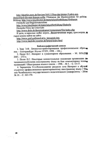 http://shortlist.stem.de/listview/16411/filme-der-letzten-5-iahre-aus-
Hpiitsrhbnd-rtp-mRn-kennen-sollte Filmkanon der Bundeszentrale fur politise
Bildung: httD://www.kinofenster.de/materiahmdfortbildung/filmkanon
Filmhefte und Begleitmaterialien:
http://www.kinofenster.de/materialundfortbildung/filmhefte
Deutsche Filme im Unterricht:
http://www.duits.de/docentenkamer/rezensionen/film/index.php
И дети, и взрослые любят играть. Дидактические игры, кроссворды, щ
гадки можно найти на сайте:
http://www.graf-gutfreund.at/m lemspiele.htm
http://www.land-der-woerter.de/lemen/index.html
Библиографический список
1. Зеер Э.Ф. Личностно-ориентированное профессиональное образу*
ние. - Екатеринбург: Изд-во УГПУ, 1998. - 126 с.
2. Полат Е.С. Интернет в гуманитарном образовании. - М.: ВЛАДС1
2001.-272 с.
3. Полат Е.С. Некоторые концептуальные положения организации Д»
танционногообучения иностранному языку на базе компьютерных телекщ
муникаций // Иностранные языки в школе. - 1998. - № 5. - С. 15-17.
4. Черкашина О.А.Использование ресурсов сети Интернет в обучей
студентов профессионально-ориентированному иностранному языку // Be*
ник Челябинского государственного педагогического университета. - 200^
№ ю .-С. 163-170.
48
Copyright ОАО «ЦКБ «БИБКОМ» & ООО «Aгентство Kнига-Cервис»
 