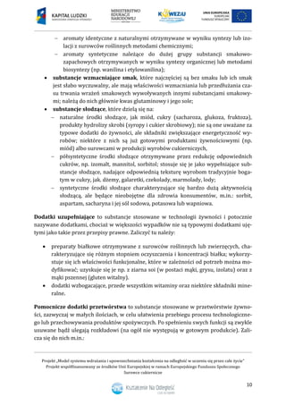 Projekt „Model systemu wdrażania i upowszechniania kształcenia na odległość w uczeniu się przez całe życie”
Projekt współfinansowany ze środków Unii Europejskiej w ramach Europejskiego Funduszu Społecznego
Surowce cukiernicze
10
 aromaty identyczne z naturalnymi otrzymywane w wyniku syntezy lub izo-
lacji z surowców roślinnych metodami chemicznymi;
 aromaty syntetyczne należące do dużej grupy substancji smakowo-
zapachowych otrzymywanych w wyniku syntezy organicznej lub metodami
biosyntezy (np. wanilina i etylowanilina);
 substancje wzmacniające smak, które najczęściej są bez smaku lub ich smak
jest słabo wyczuwalny, ale mają właściwości wzmacniania lub przedłużania cza-
su trwania wrażeń smakowych wywoływanych innymi substancjami smakowy-
mi; należą do nich głównie kwas glutaminowy i jego sole;
 substancje słodzące, które dzielą się na:
 naturalne środki słodzące, jak miód, cukry (sacharoza, glukoza, fruktoza),
produkty hydrolizy skrobi (syropy i cukier skrobiowy); nie są one uważane za
typowe dodatki do żywności, ale składniki zwiększające energetyczność wy-
robów; niektóre z nich są już gotowymi produktami żywnościowymi (np.
miód) albo surowcami w produkcji wyrobów cukierniczych,
 półsyntetyczne środki słodzące otrzymywane przez redukcję odpowiednich
cukrów, np. izomalt, mannitol, sorbitol; stosuje się je jako wypełniające sub-
stancje słodzące, nadające odpowiednią teksturę wyrobom tradycyjnie boga-
tym w cukry, jak. dżemy, galaretki, czekolady, marmolady, lody;
 syntetyczne środki słodzące charakteryzujące się bardzo dużą aktywnością
słodzącą, ale będące nieobojętne dla zdrowia konsumentów, m.in.: sorbit,
aspartam, sacharyna i jej sól sodowa, potasowa lub wapniowa.
Dodatki uzupełniające to substancje stosowane w technologii żywności i potocznie
nazywane dodatkami, chociaż w większości wypadków nie są typowymi dodatkami uję-
tymi jako takie przez przepisy prawne. Zaliczyć tu należy:
 preparaty białkowe otrzymywane z surowców roślinnych lub zwierzęcych, cha-
rakteryzujące się różnym stopniem oczyszczenia i koncentracji białka; wykorzy-
stuje się ich właściwości funkcjonalne, które w zależności od potrzeb można mo-
dyfikować; uzyskuje się je np. z ziarna soi (w postaci mąki, grysu, izolatu) oraz z
mąki pszennej (gluten witalny).
 dodatki wzbogacające, przede wszystkim witaminy oraz niektóre składniki mine-
ralne.
Pomocnicze dodatki przetwórstwa to substancje stosowane w przetwórstwie żywno-
ści, zazwyczaj w małych ilościach, w celu ułatwienia przebiegu procesu technologiczne-
go lub przechowywania produktów spożywczych. Po spełnieniu swych funkcji są zwykle
usuwane bądź ulegają rozkładowi (na ogół nie występują w gotowym produkcie). Zali-
cza się do nich m.in.:
 