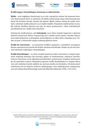 Projekt „Model systemu wdrażania i upowszechniania kształcenia na odległość w uczeniu się przez całe życie”
Projekt współfinansowany ze środków Unii Europejskiej w ramach Europejskiego Funduszu Społecznego
Surowce cukiernicze
13
Środki myjące i dezynfekujące stosowane w cukiernictwie
Mydła – pod względem chemicznym są to sole, najczęściej sodowe lub potasowe kwa-
sów tłuszczowych, które w zależności od składu chemicznego mają różną konsystencję:
mniej lub bardziej twardą, mazistą lub płynną. Mydła sodowe należą do mydeł twar-
dych, natomiast mydła potasowe są to mydła miękkie. Najczęściej wykorzystuje się my-
dła sodowe. Rzadziej używane jest (np. do mycia pomieszczeń i silnie zabrudzonych
przedmiotów), tzw. mydło szare (maziste).
Syntetyczne środki piorące, czyli detergenty, są to różne związki organiczne o złożonej
budowie chemicznej, dobrze rozpuszczają się w wodzie nawet zimnej i twardej. Najczę-
ściej wykorzystywane są detergenty anionoaktywne, tj. takie, które rozpadają się w wo-
dzie na jony, a właściwości myjące wykazuje głównie anion.
Środki do szorowania – są mieszaniną środków myjących z czynnikiem szorującym,
którym najczęściej jest piasek lub drobno zmielona krzemionka. Dodaje się do nich rów-
nież substancje wybielające i dezynfekujące.
Środki dezynfekujące – to różne związki chemiczne, które stosowane w małych stęże-
niach wykazują hamujący lub niszczący wpływ na drobnoustroje, zwłaszcza chorobo-
twórcze. Stosowane są do odkażania przedmiotów, pomieszczeń, urządzeń sanitarnych,
po ich uprzednim umyciu. Najczęściej używane środki dezynfekujące to związki chloru
oraz sole niektórych metali ciężkich, np. siarczan miedzi oraz formalina. Ich skuteczność
uzależniona jest od stężenia roztworu odkażającego, czasu oddziaływania, temperatury
oraz od rodzaju dezynfekowanego materiału (Bartnik, Jakubczyk 1998, s. 213–214).
 