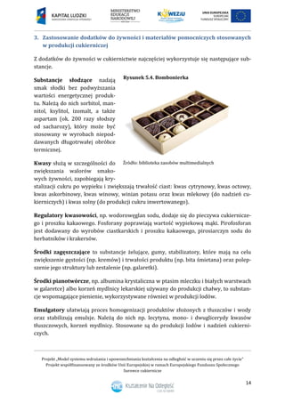 Projekt „Model systemu wdrażania i upowszechniania kształcenia na odległość w uczeniu się przez całe życie”
Projekt współfinansowany ze środków Unii Europejskiej w ramach Europejskiego Funduszu Społecznego
Surowce cukiernicze
14
3. Zastosowanie dodatków do żywności i materiałów pomocniczych stosowanych
w produkcji cukierniczej
Z dodatków do żywności w cukiernictwie najczęściej wykorzystuje się następujące sub-
stancje.
Substancje słodzące nadają
smak słodki bez podwyższania
wartości energetycznej produk-
tu. Należą do nich sorbitol, man-
nitol, ksylitol, izomalt, a także
aspartam (ok. 200 razy słodszy
od sacharozy), który może być
stosowany w wyrobach niepod-
dawanych długotrwałej obróbce
termicznej.
Kwasy służą w szczególności do
zwiększania walorów smako-
wych żywności, zapobiegają kry-
stalizacji cukru po wypieku i zwiększają trwałość ciast: kwas cytrynowy, kwas octowy,
kwas askorbinowy, kwas winowy, winian potasu oraz kwas mlekowy (do nadzień cu-
kierniczych) i kwas solny (do produkcji cukru inwertowanego).
Regulatory kwasowości, np. wodorowęglan sodu, dodaje się do pieczywa cukiernicze-
go i proszku kakaowego. Fosforany poprawiają wartość wypiekową mąki. Pirofosforan
jest dodawany do wyrobów ciastkarskich i proszku kakaowego, pirosiarczyn sodu do
herbatników i krakersów.
Środki zagęszczające to substancje żelujące, gumy, stabilizatory, które mają na celu
zwiększenie gęstości (np. kremów) i trwałości produktu (np. bita śmietana) oraz polep-
szenie jego struktury lub zestalenie (np. galaretki).
Środki pianotwórcze, np. albumina krystaliczna w ptasim mleczku i białych warstwach
w galaretce) albo korzeń mydlnicy lekarskiej używany do produkcji chałwy, to substan-
cje wspomagające pienienie, wykorzystywane również w produkcji lodów.
Emulgatory ułatwiają proces homogenizacji produktów złożonych z tłuszczów i wody
oraz stabilizują emulsje. Należą do nich np. lecytyna, mono- i dwuglicerydy kwasów
tłuszczowych, korzeń mydlnicy. Stosowane są do produkcji lodów i nadzień cukierni-
czych.
Rysunek 5.4. Bombonierka
 