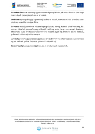 Projekt „Model systemu wdrażania i upowszechniania kształcenia na odległość w uczeniu się przez całe życie”
Projekt współfinansowany ze środków Unii Europejskiej w ramach Europejskiego Funduszu Społecznego
Surowce cukiernicze
15
Przeciwutleniacze zapobiegają zmianom i zbyt szybkiemu jełczeniu tłuszczu obecnego
w wyrobach cukierniczych, np. w kremach.
Stabilizatory zapobiegają krystalizacji cukru w lodach, rozwarstwianiu kremów, czer-
stwieniu wyrobów ciastkarskich.
Barwniki nadają wyrobom cukierniczym pożądaną barwę. Karmel kolor brunatny, ka-
roten – żółty lub pomarańczowy, chlorofil – zielony, antocyjany – czerwony i fioletowy.
Stosowane są do produkcji wielu wyrobów cukierniczych, np. kremów, polew, nadzień,
galanterii i dekoracji cukierniczych.
Aromaty poprawiają i wzmacniają smak i aromat wyrobów cukierniczych. Są stosowane
np. do nadzień, polew, deserów, galanterii cukierniczej.
Konserwanty hamują rozwój pleśni, np. w przetworach owocowych.
 