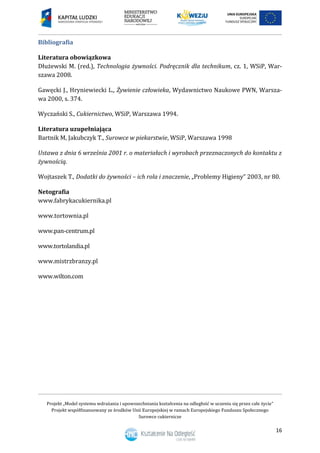 Projekt „Model systemu wdrażania i upowszechniania kształcenia na odległość w uczeniu się przez całe życie”
Projekt współfinansowany ze środków Unii Europejskiej w ramach Europejskiego Funduszu Społecznego
Surowce cukiernicze
16
Bibliografia
Literatura obowiązkowa
Dłużewski M. (red.), Technologia żywności. Podręcznik dla technikum, cz. 1, WSiP, War-
szawa 2008.
Gawęcki J., Hryniewiecki L., Żywienie człowieka, Wydawnictwo Naukowe PWN, Warsza-
wa 2000, s. 374.
Wyczański S., Cukiernictwo, WSiP, Warszawa 1994.
Literatura uzupełniająca
Bartnik M, Jakubczyk T., Surowce w piekarstwie, WSiP, Warszawa 1998
Ustawa z dnia 6 września 2001 r. o materiałach i wyrobach przeznaczonych do kontaktu z
żywnością.
Wojtaszek T., Dodatki do żywności – ich rola i znaczenie, „Problemy Higieny” 2003, nr 80.
Netografia
www.fabrykacukiernika.pl
www.tortownia.pl
www.pan-centrum.pl
www.tortolandia.pl
www.mistrzbranzy.pl
www.wilton.com
 