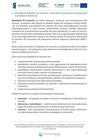 Projekt „Model systemu wdrażania i upowszechniania kształcenia na odległość w uczeniu się przez całe życie”
Projekt współfinansowany ze środków Unii Europejskiej w ramach Europejskiego Funduszu Społecznego
Surowce cukiernicze
3
1. Klasyfikacja dodatków do żywności i materiałów pomocniczych stosowanych
w produkcji cukierniczej
Dodatkiem do żywności jest każda substancja, zazwyczaj sama niespożywana jako
żywność i nieużywana jako typowy jej składnik, mająca lub niemająca wartości odżyw-
czej. Jej świadome wprowadzanie do żywności dla celów technologicznych (również
organoleptycznych) w czasie wyrobu, przetwórstwa, przerobu, obróbki, pakowania,
transportu lub przechowywania powoduje lub może powodować, że stanie się ona bez-
pośrednio lub pośrednio składnikiem żywności albo w inny sposób będzie oddziaływała
na jej cechy organoleptyczne. Pojęcie to nie obejmuje skażeń lub substancji dodawanych
do żywności dla utrzymania lub polepszenia wartości odżywczej (Dłużewski 2008, s.
219).
Można zatem powiedzieć, że dodatkami do żywności są substancje dodane do produktu
żywnościowego w celu polepszenia jego właściwości technologicznych, które nie są ty-
powymi składnikami żywności.
Celem stosowania dodatków do żywności jest:
 utrzymanie stałej i powtarzalnej jakości produktu,
 przedłużenie trwałości produktów, a więc ograniczenie lub zapobieganie nieko-
rzystnym zmianom spowodowanym przez drobnoustroje, enzymy lub utlenianie,
 zapobieganie niekorzystnym zmianom jakościowym, w tym organoleptycznym,
jak zmiana barwy, smaku, zapachu czy konsystencji,
 ułatwienie prowadzenia procesów produkcyjnych, zwiększenie ich efektywności,
np. przez zmniejszenie energochłonności, ubytków lub zwiększenie wydajności,
 ułatwienie stosowania lub wykorzystania produktu,
 otrzymanie nowych produktów, np. żywności o obniżonej lub podwyższonej ka-
loryczności,
 zwiększenie atrakcyjności konsumenckiej.
Dodatki do żywności ze względu na pochodzenie dzielą się na:
 naturalne – występujące naturalnie w żywności i pozyskiwane z naturalnych su-
rowców,
 identyczne z naturalnymi – o takich samych właściwościach jak związki wystę-
pujące naturalnie, lecz otrzymywane w drodze syntezy chemicznej,
 sztuczne – które są związkami otrzymywanymi na drodze syntezy chemicznej i
nie odpowiadają żadnym związkom występującym w przyrodzie.
 