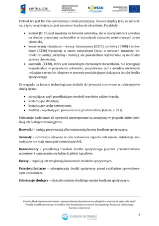 Projekt „Model systemu wdrażania i upowszechniania kształcenia na odległość w uczeniu się przez całe życie”
Projekt współfinansowany ze środków Unii Europejskiej w ramach Europejskiego Funduszu Społecznego
Surowce cukiernicze
4
Podział ten jest bardzo uproszczony i mało precyzyjny. Granica między tym, co natural-
ne, a tym, co syntetyczne, jest umowna i trudna do określenia. Przykłady:
 karmel (E150) jest uważany za barwnik naturalny, ale w rzeczywistości powstaje
na drodze przemiany sacharydów w warunkach sztucznie wytworzonych przez
człowieka,
 konserwanty chemiczne – kwasy: benzoesowy (E210), sorbowy (E200) i mrów-
kowy (E236) występują w stanie naturalnym (m.in. w owocach żurawiny, bo-
rówki brusznicy, jarzębiny i maliny), ale powszechnie wytwarzane są na drodze
syntezy chemicznej,
 koszenila (E120), która jest naturalnym czerwonym barwnikiem, nie występuje
bezpośrednio w pożywieniu człowieka; pozyskiwana jest z owadów niektórych
rodzajów czerwców i dopiero w procesie produkcyjnym dodawana jest do środka
spożywczego.
Ze względu na funkcje technologiczne dodatki do żywności stosowane w cukiernictwie
dzielą się na:
 utrwalające, czyli przedłużające trwałość wyrobów cukierniczych,
 kształtujące strukturę,
 kształtujące cechy sensoryczne,
 dodatki uzupełniające i pomocnicze w przetwórstwie (tamże, s. 221).
Substancje dodatkowe do żywności uszeregowane są zazwyczaj w grupach, które okre-
ślają ich funkcje technologiczne.
Barwniki – nadają, przywracają albo wzmacniają barwę środkom spożywczym.
Aromaty – substancje używane w celu nadawania zapachu lub smaku. Substancje aro-
matyczne nie mają oznaczeń numerycznych E.
Konserwanty – przedłużają trwałość środka spożywczego poprzez przeciwdziałanie
wzrostowi i namnażaniu się bakterii, pleśni i grzybów.
Kwasy – regulują lub zwiększają kwasowość środków spożywczych.
Przeciwutleniacze – zabezpieczają środki spożywcze przed rozkładem spowodowa-
nym utlenianiem.
Substancje słodzące – służą do nadania słodkiego smaku środkom spożywczym.
 