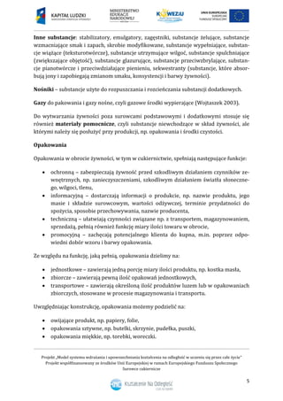 Projekt „Model systemu wdrażania i upowszechniania kształcenia na odległość w uczeniu się przez całe życie”
Projekt współfinansowany ze środków Unii Europejskiej w ramach Europejskiego Funduszu Społecznego
Surowce cukiernicze
5
Inne substancje: stabilizatory, emulgatory, zagęstniki, substancje żelujące, substancje
wzmacniające smak i zapach, skrobie modyfikowane, substancje wypełniające, substan-
cje wiążące (teksturotwórcze), substancje utrzymujące wilgoć, substancje spulchniające
(zwiększające objętość), substancje glazurujące, substancje przeciwzbrylające, substan-
cje pianotwórcze i przeciwdziałające pienieniu, sekwestranty (substancje, które absor-
bują jony i zapobiegają zmianom smaku, konsystencji i barwy żywności).
Nośniki – substancje użyte do rozpuszczania i rozcieńczania substancji dodatkowych.
Gazy do pakowania i gazy nośne, czyli gazowe środki wypierające (Wojtaszek 2003).
Do wytwarzania żywności poza surowcami podstawowymi i dodatkowymi stosuje się
również materiały pomocnicze, czyli substancje niewchodzące w skład żywności, ale
którymi należy się posłużyć przy produkcji, np. opakowania i środki czystości.
Opakowania
Opakowania w obrocie żywności, w tym w cukiernictwie, spełniają następujące funkcje:
 ochronną – zabezpieczają żywność przed szkodliwym działaniem czynników ze-
wnętrznych, np. zanieczyszczeniami, szkodliwym działaniem światła słoneczne-
go, wilgoci, tlenu,
 informacyjną – dostarczają informacji o produkcie, np. nazwie produktu, jego
masie i składzie surowcowym, wartości odżywczej, terminie przydatności do
spożycia, sposobie przechowywania, nazwie producenta,
 techniczną – ułatwiają czynności związane np. z transportem, magazynowaniem,
sprzedażą, pełnią również funkcję miary ilości towaru w obrocie,
 promocyjną – zachęcają potencjalnego klienta do kupna, m.in. poprzez odpo-
wiedni dobór wzoru i barwy opakowania.
Ze względu na funkcję, jaką pełnią, opakowania dzielimy na:
 jednostkowe – zawierają jedną porcję miary ilości produktu, np. kostka masła,
 zbiorcze – zawierają pewną ilość opakowań jednostkowych,
 transportowe – zawierają określoną ilość produktów luzem lub w opakowaniach
zbiorczych, stosowane w procesie magazynowania i transportu.
Uwzględniając konstrukcję, opakowania możemy podzielić na:
 owijające produkt, np. papiery, folie,
 opakowania sztywne, np. butelki, skrzynie, pudełka, puszki,
 opakowania miękkie, np. torebki, woreczki.
 