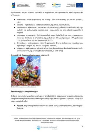 Projekt „Model systemu wdrażania i upowszechniania kształcenia na odległość w uczeniu się przez całe życie”
Projekt współfinansowany ze środków Unii Europejskiej w ramach Europejskiego Funduszu Społecznego
Surowce cukiernicze
6
Opakowania można również podzielić ze względu na rodzaj materiału, z którego zostały
wykonane:
 metalowe – z blachy stalowej lub blachy i folii aluminiowej, np. puszki, pudełka,
tuby,
 szklane – wykonane ze szkła lub ceramiki, np. słoje, butelki, fiolki,
 papierowe – wykonane z surowca o odpowiedniej grubości, szorstkości, wytrzy-
małości na uszkodzenia mechaniczne i odporności na przenikanie zapachów i
wilgoci,
 z tworzyw sztucznych – do ich produkcji mogą służyć jedynie tworzywa dopusz-
czone do kontaktu z żywnością, np. polietylen (PE), polipropylen (PP)polistyren
(PS), politereftalan glikolu etylenowego (PET),
 drewniane – wytwarzane z różnych gatunków drzew: jodłowego, świerkowego,
dębowego i innych, np. beczki, skrzynki, łubianki,
 z tkanin – wykonywane głównie z lnu, juty, konopi oraz tkanin celulozowo poli-
propylenowych, np. worki (Dłużewski 2008, s. 143–176).
Rysunek 5.1. Opakowania z tworzyw sztucznych
Środki myjące i dezynfekujące
Jednym z warunków zachowanie higieny produkcji jest utrzymanie w czystości maszyn,
urządzeń oraz pomieszczeń zakładu produkcyjnego. Do utrzymania czystości służą róż-
nego rodzaju środki:
 myjące, za pomocą których usuwa się brud, kurz, zanieczyszczenia, resztki pro-
duktów,
 