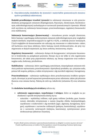 Projekt „Model systemu wdrażania i upowszechniania kształcenia na odległość w uczeniu się przez całe życie”
Projekt współfinansowany ze środków Unii Europejskiej w ramach Europejskiego Funduszu Społecznego
Surowce cukiernicze
8
2. Charakterystyka dodatków do żywności i materiałów pomocniczych stosowa-
nych w produkcji cukierniczej
Dodatki przedłużające trwałość żywności to substancje stosowane w celu przeciw-
działania postępującym zmianom (fizjologicznym, fizycznym, chemicznym, biochemicz-
nym, mikrobiologicznym) zachodzącym w surowcach żywnościowych i żywności. Wśród
nich wyróżnia się substancje konserwujące, przeciwutleniające, regulatory kwasowości
oraz stabilizatory.
Substancje konserwujące (konserwanty) – stosunkowo proste związki chemiczne,
które hamują i zapobiegają niekorzystnym zmianom mikrobiologicznym przy względnie
małych dawkach, nieprzekraczających na ogół 0,1–0,2%, a niekiedy jeszcze mniejszych.
Z tych względów do konserwantów nie zaliczają się stosowane w cukiernictwie: cukier,
sól kuchenna oraz kwas mlekowy, które hamują rozwój drobnoustrojów, ale przy wy-
stępowaniu w dużych stężeniach, np. kwas sorbowy, benzoesowy, nizyna.
Regulatory kwasowości – substancje służące do korygowania i utrzymania kwasowo-
ści w środowisku na pożądanym poziomie. Stosuje się je nie tylko w celu regulowania
kwasowości, ale także przy poprawianiu tekstury, np. kwasy organiczne oraz wodoro-
węglan sodu, fosforany, pirofosforan.
Stabilizatory – substancje, które zapobiegają samoistnym, niepożądanym zmianom tek-
stury podczas wytwarzania, przechowywania i dystrybucji produktu, np. cytrynian sodu,
potasu lub wapnia, pektyna, a także otrzymywane z alg morskich alginiany i karaginiany.
Przeciwutleniacze – substancje wydłużające okres przechowywania środków spożyw-
czych, chroniące je przed zepsuciem powodowanym przez utlenianie, takim jak jełczenie
tłuszczu oraz zmiana barwy. Należą do nich np. tokoferole (witamina E) oraz witamina
C.
Do dodatków kształtujących strukturę zalicza się:
 substancje zagęszczające, wypełniające i żelujące, które ze względu na po-
chodzenie i sposób otrzymywania dzielą się na:
 naturalne – wydzieliny roślinne, czyli gumy roślinne (arabska, guar, ksanta-
nowa), ekstrakty otrzymywane z nasion (mączka chleba świętojańskiego),
uzyskiwane z wodorostów i alg morskich (agar, alginiany, karaginiany, kara-
gen), uzyskiwane z surowców roślinnych (pektyna, hemicelulozy), uzyskiwa-
ne z surowców zwierzęcych (żelatyna, kazeiniany), syntetyzowane przez
drobnoustroje (dekstran i ksantan),
 