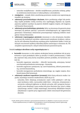 Projekt „Model systemu wdrażania i upowszechniania kształcenia na odległość w uczeniu się przez całe życie”
Projekt współfinansowany ze środków Unii Europejskiej w ramach Europejskiego Funduszu Społecznego
Surowce cukiernicze
9
 naturalne modyfikowane – skrobie modyfikowane, pochodne celulozy, pekty-
na amidowana (wytwarzana w reakcji pektyny z amoniakiem);
 emulgatory – związki, które umożliwiają powstanie emulsji oraz zapewniają jej
trwałość, np. lecytyna;
 substancje przeciwdziałające zbrylaniu, które pochłaniają wilgoć lub powle-
kają cząstki produktu cienką warstwą oraz zapobiegają zlepianiu się cząstek;
poprawę sypkości uzyskuje się poprzez dodatek węglanu wapnia, soli magnezu,
soli kwasów tłuszczowych;
 substancje przeciwdziałające pienieniu, które są stosowane do gaszenia piany
tworzącej się podczas operacji i procesów technologicznych, np. zagęszczania,
gotowania i fermentacji; właściwości przeciwpieniące wykazują niektóre emul-
gatory i kwasy tłuszczowe;
 substancje wspomagające pienienie stosowane w celu otrzymania charakte-
rystycznej dla niektórych wyrobów cukierniczych piankowej struktury; zalicza-
my do nich albuminę krystaliczną uzyskaną przez wydzielenie białka z treści jaj
kurzych oraz korzeń mydlnicy lekarskiej (bylina zawierająca w korzeniu ok. 5%
związków saponinowych o silnych właściwościach pianotwórczych).
Dodatki nadające określone cechy organoleptyczne to:
 barwniki stosowane w celu nadania atrakcyjnej barwy produktom lub jej przy-
wrócenia w tych produktach, które ją utraciły w trakcie przetwarzania, a także
aby zapewnić taką samą barwę wszystkim partiom produktu; do barwienia sto-
suje się:
 barwniki organiczne naturalne – chlorofil, karotenoidy, antocyjany, karmel
oraz barwnik pochodzenia zwierzęcego – koszenilę;
 barwniki organiczne syntetyczne, np. czerń brylantową, żółcień pomarańczo-
wą, czerwień koszenilową,
 barwniki nieorganiczne pochodzenia mineralnego, np. węglan wapnia, dwu-
tlenek tytanu (biel tytanową);
 substancje smakowo-zapachowe (aromaty), które łączą odczucie smaku i za-
pachu, wywołując wrażenie smakowitości; dzieli się je na:
 naturalne, które obejmują aromatyczne części roślin jadalnych i ziół (np.
anyż, kardamon, imbir, czarnuszka), olejki lotne – eteryczne, otrzymywane z
surowców roślinnych (głównie ze skórek cytrusów, ziół i przypraw korzen-
nych), przez destylację z parą wodną lub przez tłoczenie (np. cytral z olejku
cytrynowego, mentol z olejku miętowego), koncentraty składników lotnych
odzyskiwane z oparów przy zagęszczaniu soków owocowych lub gotowaniu
dżemów;
 
