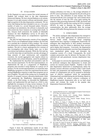 ISSN: 2278 – 1323
                                        International Journal of Advanced Research in Computer Engineering & Technology
                                                                                             Volume 1, Issue 5, July 2012

                     IV. EVALUATION                                instance utilization over time, i.e. the average utilization of
In this fragment we want to current first recital outcome of       all CPU cores in all instances allocated for the job at the given
Nephele and evaluate them to the data dispensation                 point in time. The utilization of each instance has been
framework Hadoop. We have elected Hadoop as our entrant,           monitored with the Unix command “top” and is broken down
because it is an open resource software and presently enjoys       into the amount of time the CPU cores spent running the
high recognition in the data dispensation community. We are        respective data processing framework (USR), the kernel and
aware that Hadoop has been intended to run on a very great         its processes (SYS), and the time waiting for I/O to complete
number of nodes (i.e. several thousand nodes). However,            (WAIT). In order to illustrate the impact of network
according to our annotations, the software is classically used     communication, the plots additionally show the average
with extensively fewer instances in existing IaaS clouds. In       amount of IP traffic flowing between the instances over time
fact, Amazon itself restrictions the number of obtainable
instances for their MapReduce service to 20 unless the                                     V. CONCLUSION
individual customer passes an comprehensive registration                The ad-hoc analogous data dispensation has emerged to
process [2].                                                       be one of the killer applications for Infrastructure-as-a-
    The defy for both frameworks consists of two intangible        Service (IaaS) clouds. Foremost Cloud computing
tasks: Given a set of haphazard integer numbers, the first task    organizations have ongoing to amalgamate frameworks for
is to conclude the k nominal of those numbers. The second          analogous data dispensation in their product assortment,
task afterward is to calculate the middling of these k nominal     manufacture it easy for clients to admission these services
numbers. The job is a classic spokesperson for a mixture of        and to deploy their programs. Conversely, the dispensation
data investigation jobs whose finicky tasks vary in their          frameworks which are presently worn have been designed for
convolution and hardware demands. While the first task has         inert, standardized gather setups and disrespect the
to sort the intact data set and therefore can take advantage of    scrupulous scenery of a cloud. Consequently, the owed
large amounts of main reminiscence and comparable                  compute possessions may be derisory for big parts of the
execution, the second aggregation task requires almost no          submitted job and gratuitously increase dispensation time
main memory and, at least ultimately, cannot be parallelized       and cost.
    We implemented the described sort/cumulative task for              In this paper we converse the opportunities and challenges
three unusual experiments. For the first experimentation, we       for proficient analogous data dispensation in clouds and
implemented the task as a progression of MapReduce                 current our research project Nephele. Nephele is the first
programs and executed it using Hadoop on a preset set of           data dispensation framework to unambiguously utilize the
instance. For the second experimentation, we reused the same       dynamic resource allowance existing by today’s IaaS clouds
MapReduce programs as in the first experiment but devised a        for both, task preparation and implementation. Scrupulous
unusual MapReduce requisite to make these programs run on          errands of a dispensation job can be assigned to dissimilar
top of Nephele. The goal of this testing was to exemplify the      types of effective equipment which are automatically
benefits of energetic resource allowance/deallocation while        instantiated and concluded during the job finishing. Based on
still maintaining the MapReduce dispensation pattern.              this new scaffold, we achieve extensive evaluations of
Finally, as the third testing, we discarded the MapReduce          MapReduce-inspired dispensation jobs on an IaaS cloud
pattern and implemented the task based on a DAG to also            system and evaluate the results to the popular data
highlight the recompense of using various instances. For all       dispensation framework Hadoop.
three experiments, we chose the data set size to be 100 GB.
Each integer number had the size of 100 bytesResults                                         REFERENCES
                                                                   [1]   Amazon Web Services LLC. Amazon Elastic Compute Cloud (Amazon
                                                                         EC2). http://aws.amazon.com/ec2/, 2009.
                                                                   [2]   Amazon Web Services LLC. Amazon Elastic MapReduce.
                                                                         http://aws.amazon.com/elasticmapreduce/, 2009.
                                                                   [3]   AmazonWeb Services LLC. Amazon Simple Storage Service.
                                                                         http://aws.amazon.com/s3/, 2009.
                                                                   [4]   D. Battr´e, S. Ewen, F. Hueske, O. Kao, V. Markl, and D.
                                                                         Warneke.Nephele/PACTs: A Programming Model and Execution
                                                                         Framework for Web-Scale Analytical Processing. In SoCC ’10:
                                                                         Proceedings of the ACM Symposium on Cloud Computing 2010,
                                                                         pages 119–130, New York, NY, USA, 2010. ACM.
                                                                   [5]   R. Chaiken, B. Jenkins, P.-A. Larson, B. Ramsey, D. Shakib,S.
                                                                         Weaver, and J. Zhou. SCOPE: Easy and Efficient Parallel Processing
                                                                         of Massive Data Sets. Proc. VLDB Endow., 1(2):1265–1276, 2008.
                                                                   [6]   H. chih Yang, A. Dasdan, R.-L. Hsiao, and D. S. Parker.
                                                                         Map-Reduce-Merge: Simplified Relational Data Processing on Large
                                                                         Clusters. In SIGMOD ’07: Proceedings of the 2007 ACM SIGMOD
                                                                         international conference on Management of data, pages
                                                                         1029–1040, New York, NY, USA, 2007. ACM.
                                                                   [7]   M. Coates, R. Castro, R. Nowak, M. Gadhiok, R. King, and Y. Tsang.
        Fig.4. Results of Experiment 1: MapReduce and Hadoop             Maximum Likelihood Network Topology Identification from
                                                                         Edge-Based Unicast Measurements. SIGMETRICS Perform. Eval.
                                                                         Rev., 30(1):11–20, 2002.
   Figure 4 show the performance results of our three
experiment, respectively. All three plots illustrate the average
                                                                                                                                      339
                                                 All Rights Reserved © 2012 IJARCET
 