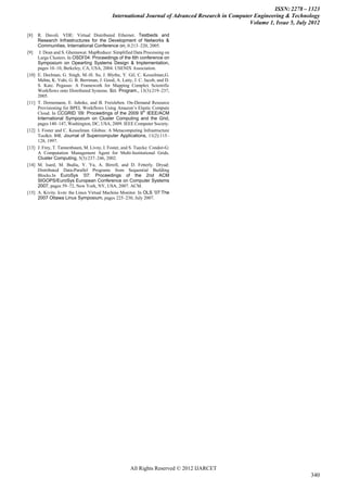 ISSN: 2278 – 1323
                                              International Journal of Advanced Research in Computer Engineering & Technology
                                                                                                   Volume 1, Issue 5, July 2012

[8]    R. Davoli. VDE: Virtual Distributed Ethernet. Testbeds and
       Research Infrastructures for the Development of Networks &
       Communities, International Conference on, 0:213–220, 2005.
[9]     J. Dean and S. Ghemawat. MapReduce: Simplified Data Processing on
       Large Clusters. In OSDI’04: Proceedings of the 6th conference on
       Symposium on Opearting Systems Design & Implementation,
       pages 10–10, Berkeley, CA, USA, 2004. USENIX Association.
[10]   E. Deelman, G. Singh, M.-H. Su, J. Blythe, Y. Gil, C. Kesselman,G.
       Mehta, K. Vahi, G. B. Berriman, J. Good, A. Laity, J. C. Jacob, and D.
       S. Katz. Pegasus: A Framework for Mapping Complex Scientific
       Workflows onto Distributed Systems. Sci. Program., 13(3):219–237,
       2005.
[11]   T. Dornemann, E. Juhnke, and B. Freisleben. On-Demand Resource
       Provisioning for BPEL Workflows Using Amazon’s Elastic Compute
                                                               th
       Cloud. In CCGRID ’09: Proceedings of the 2009 9 IEEE/ACM
       International Symposium on Cluster Computing and the Grid,
       pages 140–147, Washington, DC, USA, 2009. IEEE Computer Society.
[12]   I. Foster and C. Kesselman. Globus: A Metacomputing Infrastructure
       Toolkit. Intl. Journal of Supercomputer Applications, 11(2):115–
       128, 1997.
[13]   J. Frey, T. Tannenbaum, M. Livny, I. Foster, and S. Tuecke. Condor-G:
       A Computation Management Agent for Multi-Institutional Grids.
       Cluster Computing, 5(3):237–246, 2002.
[14]   M. Isard, M. Budiu, Y. Yu, A. Birrell, and D. Fetterly. Dryad:
       Distributed Data-Parallel Programs from Sequential Building
       Blocks.In EuroSys ’07: Proceedings of the 2nd ACM
       SIGOPS/EuroSys European Conference on Computer Systems
       2007, pages 59–72, New York, NY, USA, 2007. ACM.
[15]   A. Kivity. kvm: the Linux Virtual Machine Monitor. In OLS ’07:The
       2007 Ottawa Linux Symposium, pages 225–230, July 2007.




                                                        All Rights Reserved © 2012 IJARCET
                                                                                                                           340
 