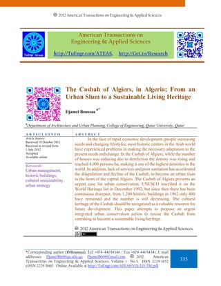 2012 American Transactions on Engineering & Applied Sciences




                                American Transactions on
                              Engineering & Applied Sciences

                   http://TuEngr.com/ATEAS,               http://Get.to/Research




                           The Casbah of Algiers, in Algeria; From an
                           Urban Slum to a Sustainable Living Heritage
                                             a*
                           Djamel Boussaa

a
    Department of Architecture and Urban Planning, College of Engineering, Qatar University, Qatar

ARTICLEINFO                     A B S T RA C T
Article history:                        In the face of rapid economic development, people increasing
Received 10 October 2011
Received in revised form        needs and changing lifestyles, most historic centers in the Arab world
1 July 2012                     have experienced problems in making the necessary adaptation to the
Accepted                        present needs and change. In the Casbah of Algiers, while the number
Available online
                                of houses was reducing due to dereliction the density was rising and
Keywords:                       reached 4,000 persons/ha, making it one of the highest densities in the
Urban management;               world. In addition, lack of services and poor sanitation has accelerated
historic buildings;             the dilapidation and decline of the Casbah, to become an urban slum
cultural sustainability,        in the heart of the capital Algiers. The Casbah of Algiers presents an
urban strategy                  urgent case for urban conservation. UNESCO inscribed it on the
                                World Heritage list in December 1992, but since then there has been
                                continuous disrepair, from 1,200 historic buildings in 1962 only 400
                                have remained and the number is still decreasing. The cultural
                                heritage of the Casbah should be recognized as a valuable resource for
                                future development. This paper attempts to propose an urgent
                                integrated urban conservation action to rescue the Casbah from
                                vanishing to become a sustainable living heritage.

                                   2012 American Transactions on Engineering & Applied Sciences.




*Corresponding author (D.Boussaa). Tel: +974-44034346 / Fax +974-44034341. E-mail
addresses: DjamelB60@qu.edu.qa, DjamelB60@Gmail.com.           2012.    American
Transactions on Engineering & Applied Sciences. Volume 1 No.3. ISSN 2229-1652                  335
eISSN 2229-1660 Online Available at http://TuEngr.com/ATEAS/V01/335-350.pdf
 