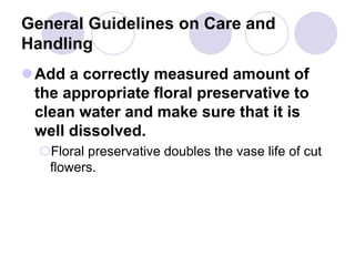 General Guidelines on Care and
Handling
Add a correctly measured amount of
the appropriate floral preservative to
clean water and make sure that it is
well dissolved.
Floral preservative doubles the vase life of cut
flowers.
 