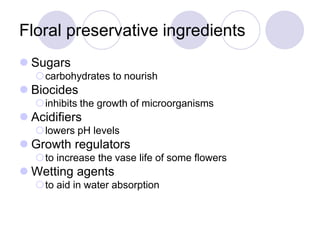 Floral preservative ingredients
 Sugars
carbohydrates to nourish
 Biocides
inhibits the growth of microorganisms
 Acidifiers
lowers pH levels
 Growth regulators
to increase the vase life of some flowers
 Wetting agents
to aid in water absorption
 
