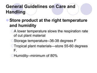 General Guidelines on Care and
Handling
Store product at the right temperature
and humidity
A lower temperature slows the respiration rate
of cut plant material
Storage temperature--36-38 degrees F
Tropical plant materials—store 55-60 degrees
F.
Humidity--minimum of 80%
 