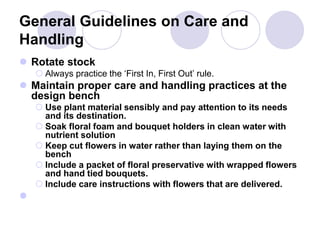 General Guidelines on Care and
Handling
 Rotate stock
 Always practice the ‘First In, First Out’ rule.
 Maintain proper care and handling practices at the
design bench
 Use plant material sensibly and pay attention to its needs
and its destination.
 Soak floral foam and bouquet holders in clean water with
nutrient solution
 Keep cut flowers in water rather than laying them on the
bench
 Include a packet of floral preservative with wrapped flowers
and hand tied bouquets.
 Include care instructions with flowers that are delivered.

 