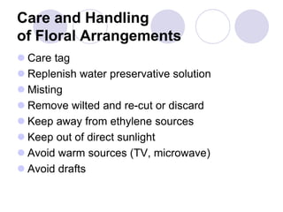 Care and Handling
of Floral Arrangements
 Care tag
 Replenish water preservative solution
 Misting
 Remove wilted and re-cut or discard
 Keep away from ethylene sources
 Keep out of direct sunlight
 Avoid warm sources (TV, microwave)
 Avoid drafts
 