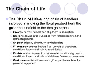 The Chain of Life
 The Chain of Life-a long chain of handlers
involved in moving the floral product from the
greenhouse/field to the design bench
 Grower- harvest flowers and ship them to an auction
 Broker-receives large quantities from foreign countries and
domestic growers
 Shipper-ships by air or truck to wholesalers
 Wholesaler-receives flowers from brokers and growers;
conditions flowers and sells to retail florists
 Florist-receives flowers from wholesalers and local growers;
conditions flowers and sells and delivers flowers to consumers
 Customer-receives flowers as a gift or purchases them for
personal enjoyment
 