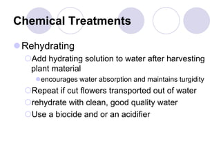 Chemical Treatments
Rehydrating
Add hydrating solution to water after harvesting
plant material
encourages water absorption and maintains turgidity
Repeat if cut flowers transported out of water
rehydrate with clean, good quality water
Use a biocide and or an acidifier
 