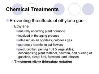 Chemical Treatments
Preventing the effects of ethylene gas--
Ethylene
naturally occurring plant hormone
involved in the aging process
released as an odorless, colorless gas
extremely harmful to cut flowers
produced by ripening fruit & vegetables,
decomposing plant material, bacteria, and burning of
gasoline, diesel fuel, firewood, and tobacco
Treatment-silver thiosufate solution
 