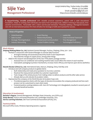 A top-performing, versatile professional with valuable practical experience, paired with a solid educational
foundation. Adept at working with individuals and teams from all backgrounds. Skilled in thriving in fast-paced, time-
sensitive environments. Personable with a client care-focused demeanor. Presently seeking a Managerial Assistant
role with an international business firm that will allow for leverage of skills and is poised for success.
Areas of Expertise
 Global Business
 Sales Acumen
 Strategic Planning/Analysis
 Industry Networking
 Event Planning
 Relationship Building
 Interpersonal Communication
 Tactical Problem Solving
 Leadership
 Cross-Functional Teamwork
 Time Management
 Technological Proficiency
Sijie Yao
Management Professional
Work History
Zhejiang Weikang Motor Co., Ltd, Assistant General Manager, Huzhou, Zhejiang, China, 2011 - 2015
 Worked in conjunction with General Manager to oversee daily functions
o Arranged meetings and assessed productivity levels in each department
o Recorded the change of copper prices, among other things
 Aided in the research and development of the new YYHS plastic package monitor
o Assessed how air conditioner and washing machine leaks would affect the motors in each machine
o Used plastic packaging to protect mechanisms, increase motor efficacy and improve upon device aesthetics
Desenk Elevator (China) Co., Ltd, International Sales, Nanxun, Zhejiang, China, Feb-May 2016
 Introduce and sell company products to global clients
o Built relationship and made price quotation to my every customer.
o Resolved the measurement problem by customer requirement
o Took charge of the whole process from making orders to deliver products and the after-sales service
o Already deal 43 units elevator & escalator orders.
 Represented the company at the World Elevator & Escalator Expo 2016
o Provided prospective clients with the types of elevators & escalates the company produced and how each
product can be customized to meet client needs
o Fostered positive working relations with Aziz Lift Technology Ltd in Bangladesh; resulted in several years of
mutually beneficial business
Education & Involvement
Bachelor’s Degree, General Management, Michigan State University, 2015 (GPA 3.55)
Study Abroad, Finance and General Business Law, Cambridge University, 2014
Service Learning Volunteer, Old Town Commercial Association (OTCA), 2015
Technical Skills
Microsoft Office Suite, Windows Operating System, Cogonos
20056 Umbria Way, Yorba Linda, CA 92886
Phone: 517-775-0866
Email: yaosijie147@gmail.com
https://www.linkedin.com/in/sijieyao
 