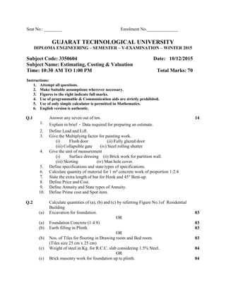 Seat No.: ________ Enrolment No.______________
GUJARAT TECHNOLOGICAL UNIVERSITY
DIPLOMA ENGINEERING – SEMESTER – V-EXAMINATION – WINTER 2015
Subject Code: 3350604 Date: 10/12/2015
Subject Name: Estimating, Costing & Valuation
Time: 10:30 AM TO 1:00 PM Total Marks: 70
Instructions:
1. Attempt all questions.
2. Make Suitable assumptions wherever necessary.
3. Figures to the right indicate full marks.
4. Use of programmable & Communication aids are strictly prohibited.
5. Use of only simple calculator is permitted in Mathematics.
6. English version is authentic.
Q.1 Answer any seven out of ten. 14
1. Explain in brief - Data required for preparing an estimate.
2. Define Lead and Lift.
3. Give the Multiplying factor for painting work.
(i) Flush door (ii) Fully glazed door
(iii) Collapsible gate (iv) Steel rolling shutter
4. Give the unit of measurement
(i) Surface dressing (ii) Brick work for partition wall.
(iii) Skirting (iv) Man hole cover.
5. Define specifications and state types of specifications.
6. Calculate quantity of material for 1 m3
concrete work of proportion 1:2:4
7. State the extra length of bar for Hook and 45° Bent-up.
8. Define Price and Cost.
9. Define Annuity and State types of Annuity.
10. Define Prime cost and Spot item.
Q.2 Calculate quantities of (a), (b) and (c) by referring Figure No.1of Residential
Building
(a) Excavation for foundation. 03
OR
(a) Foundation Concrete (1:4:8) 03
(b) Earth filling in Plinth. 03
OR
(b) Nos. of Tiles for flooring in Drawing room and Bed room.
(Tiles size 25 cm x 25 cm)
03
(c) Weight of steel in Kg. for R.C.C. slab considering 1.5% Steel. 04
OR
(c) Brick masonry work for foundation up to plinth. 04
 