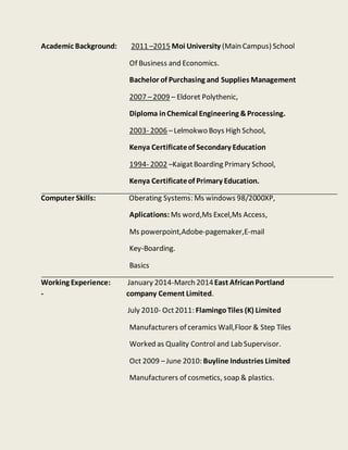 Academic Background: 2011 –2015 Moi University (Main Campus) School
Of Business and Economics.
Bachelor of Purchasing and Supplies Management
2007 –2009 – Eldoret Polythenic,
Diploma inChemical Engineering &Processing.
2003- 2006 –Lelmokwo Boys High School,
Kenya Certificateof Secondary Education
1994- 2002 –KaigatBoarding Primary School,
Kenya Certificateof Primary Education.
Computer Skills: Oberating Systems: Ms windows 98/2000XP,
Aplications: Ms word,Ms Excel,Ms Access,
Ms powerpoint,Adobe-pagemaker,E-mail
Key-Boarding.
Basics
Working Experience: January 2014-March 2014East AfricanPortland
- company Cement Limited.
July 2010- Oct2011: FlamingoTiles (K) Limited
Manufacturers of ceramics Wall,Floor & Step Tiles
Worked as Quality Control and Lab Supervisor.
Oct 2009 –June 2010: Buyline Industries Limited
Manufacturers of cosmetics, soap & plastics.
 