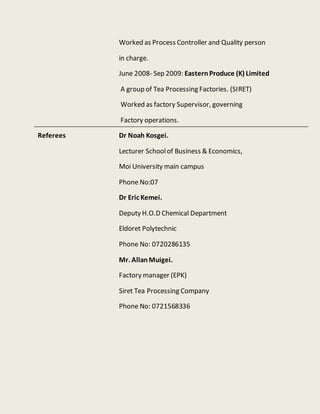 Worked as Process Controller and Quality person
in charge.
June 2008- Sep 2009: EasternProduce (K) Limited
A group of Tea Processing Factories. (SIRET)
Worked as factory Supervisor, governing
Factory operations.
Referees Dr Noah Kosgei.
Lecturer Schoolof Business & Economics,
Moi University main campus
Phone No:07
Dr Eric Kemei.
Deputy H.O.D Chemical Department
Eldoret Polytechnic
Phone No: 0720286135
Mr. AllanMuigei.
Factory manager (EPK)
Siret Tea Processing Company
Phone No: 0721568336
 