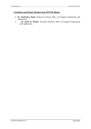 Java Programming Course Code: 3350703
GTU/ NITTTR Bhopal/14-15 Gujarat State
Coordinator and Faculty Members from NITTTR Bhopal
 Dr. Shailendra Singh, Professor & Head, Dept. of Computer Engineering and
Applications.
 Dr. James K. Mathai, Associate Professor, Dept. of Computer Engineering
and Applications.
 