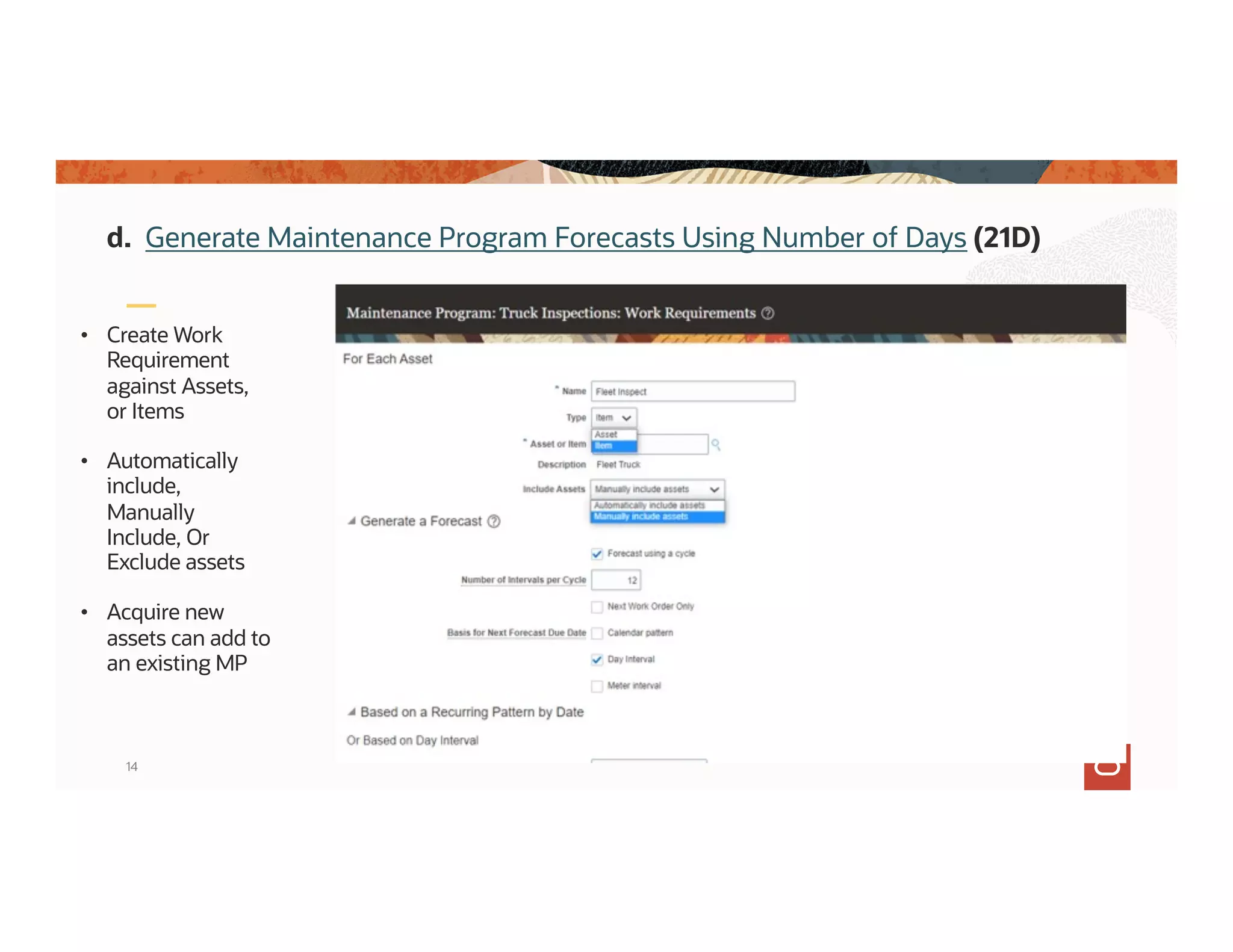 14
• Create Work
Requirement
against Assets,
or Items
• Automatically
include,
Manually
Include, Or
Exclude assets
• Acquire new
assets can add to
an existing MP
d. Generate Maintenance Program Forecasts Using Number of Days (21D)
 