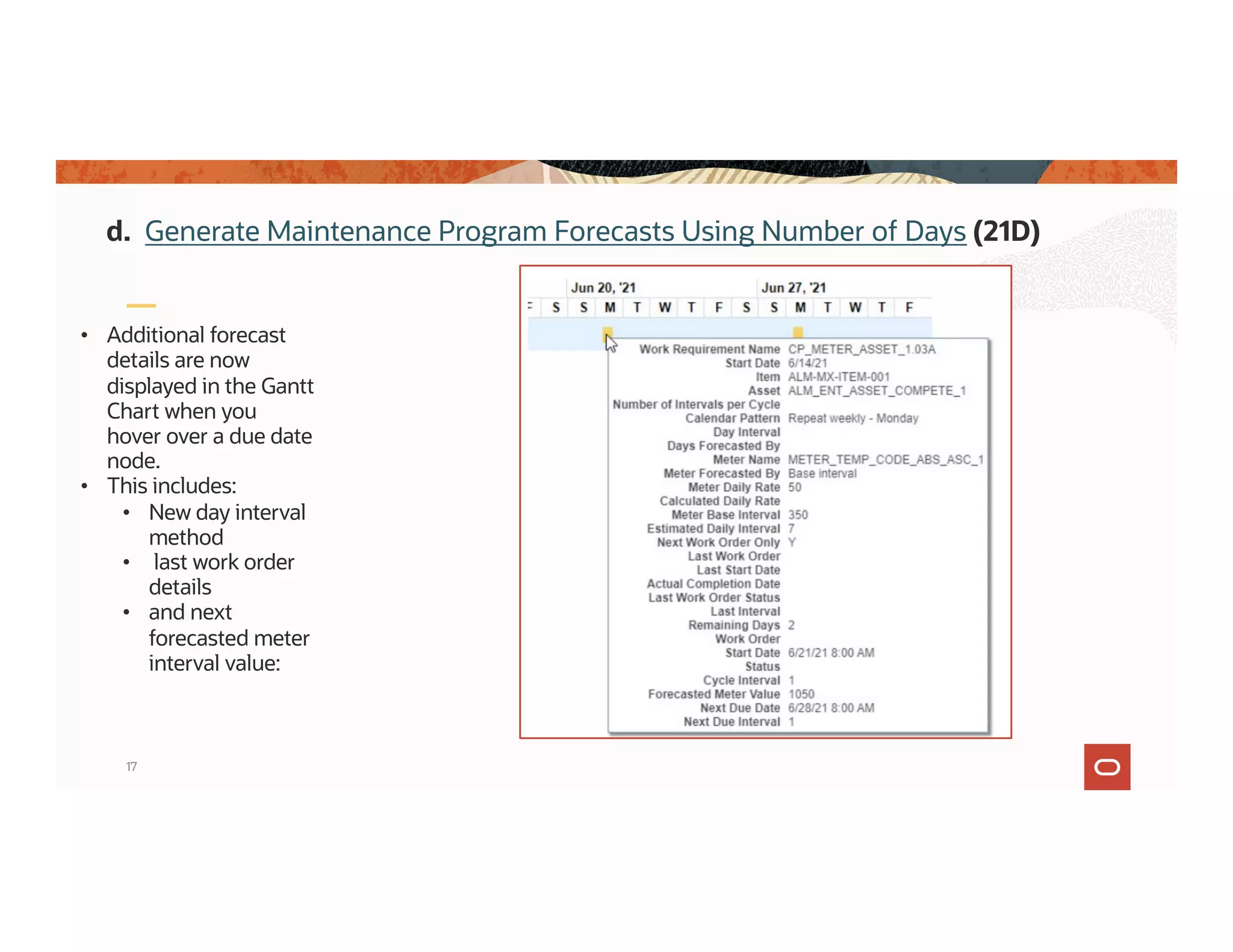 17
• Additional forecast
details are now
displayed in the Gantt
Chart when you
hover over a due date
node.
• This includes:
• New day interval
method
• last work order
details
• and next
forecasted meter
interval value:
d. Generate Maintenance Program Forecasts Using Number of Days (21D)
 