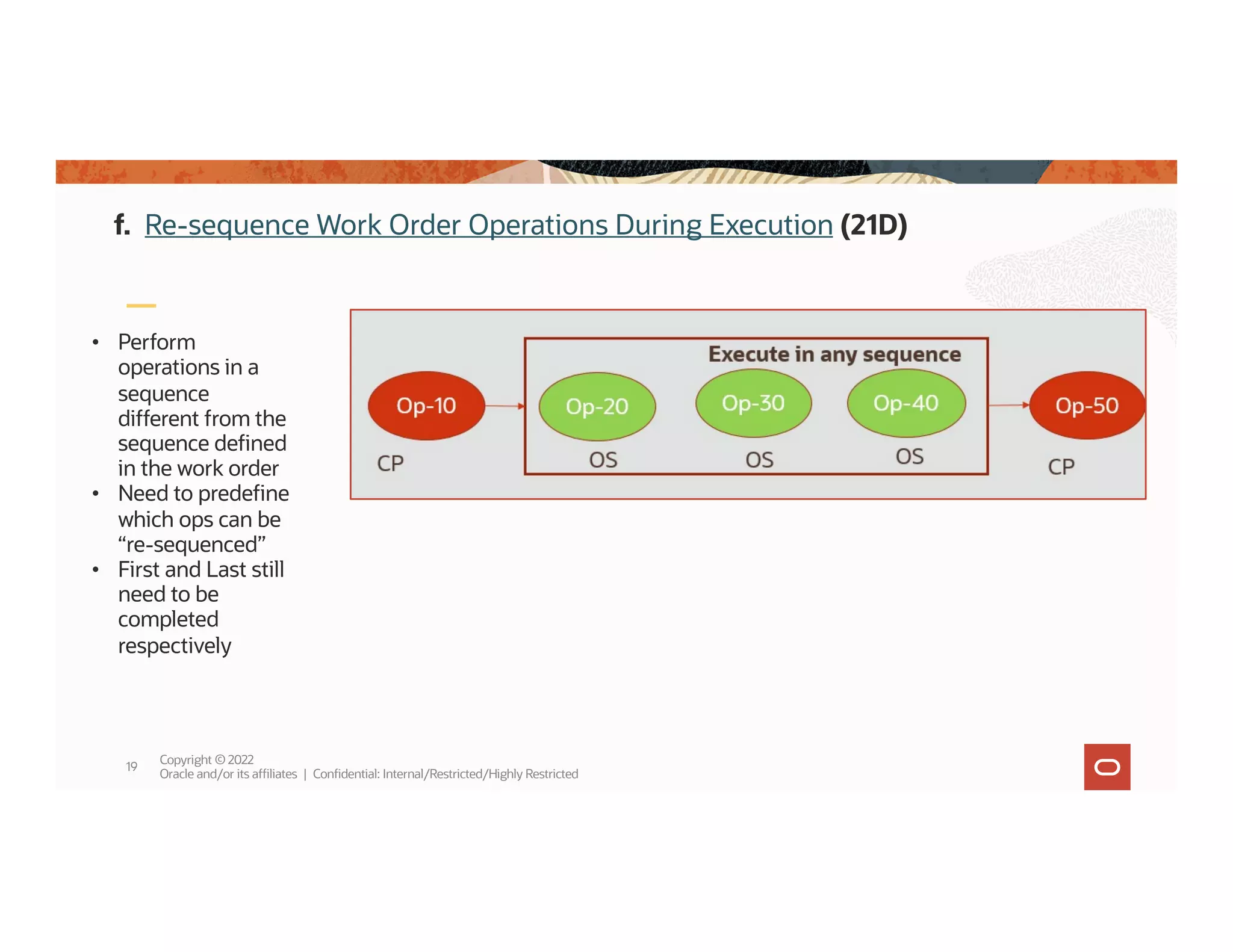 Copyright © 2022
Oracle and/or its affiliates | Confidential: Internal/Restricted/Highly Restricted
19
• Perform
operations in a
sequence
different from the
sequence defined
in the work order
• Need to predefine
which ops can be
“re-sequenced”
• First and Last still
need to be
completed
respectively
f. Re-sequence Work Order Operations During Execution (21D)
 