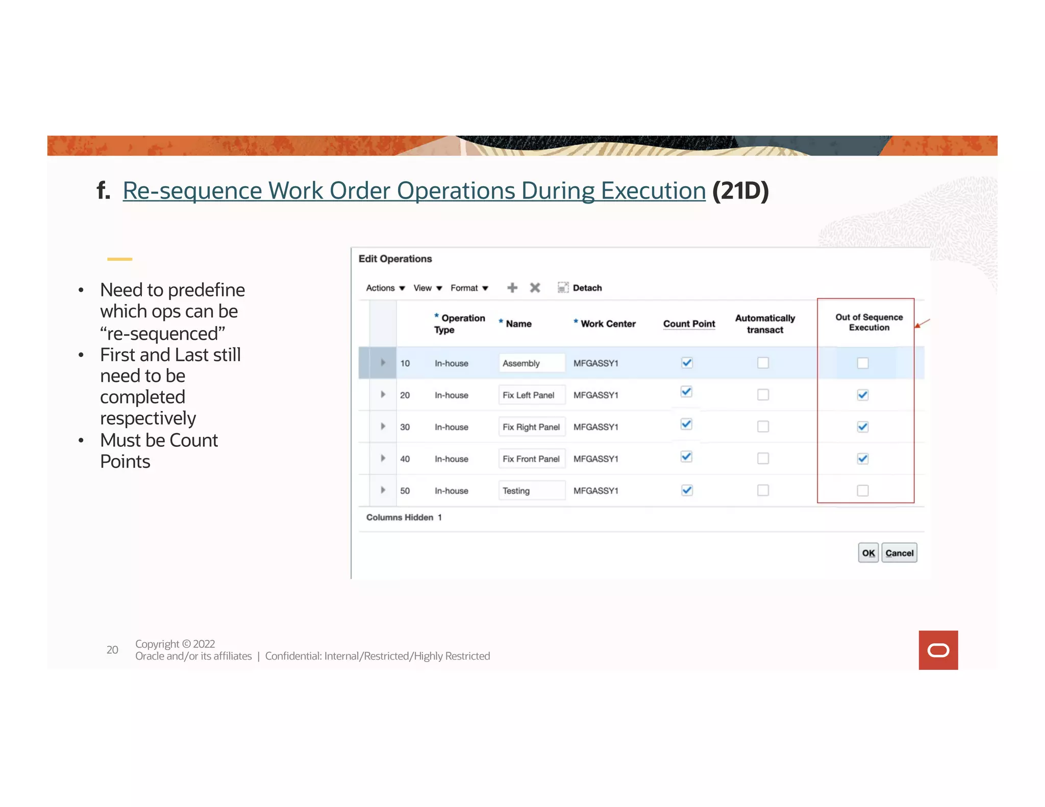 Copyright © 2022
Oracle and/or its affiliates | Confidential: Internal/Restricted/Highly Restricted
20
• Need to predefine
which ops can be
“re-sequenced”
• First and Last still
need to be
completed
respectively
• Must be Count
Points
f. Re-sequence Work Order Operations During Execution (21D)
 
