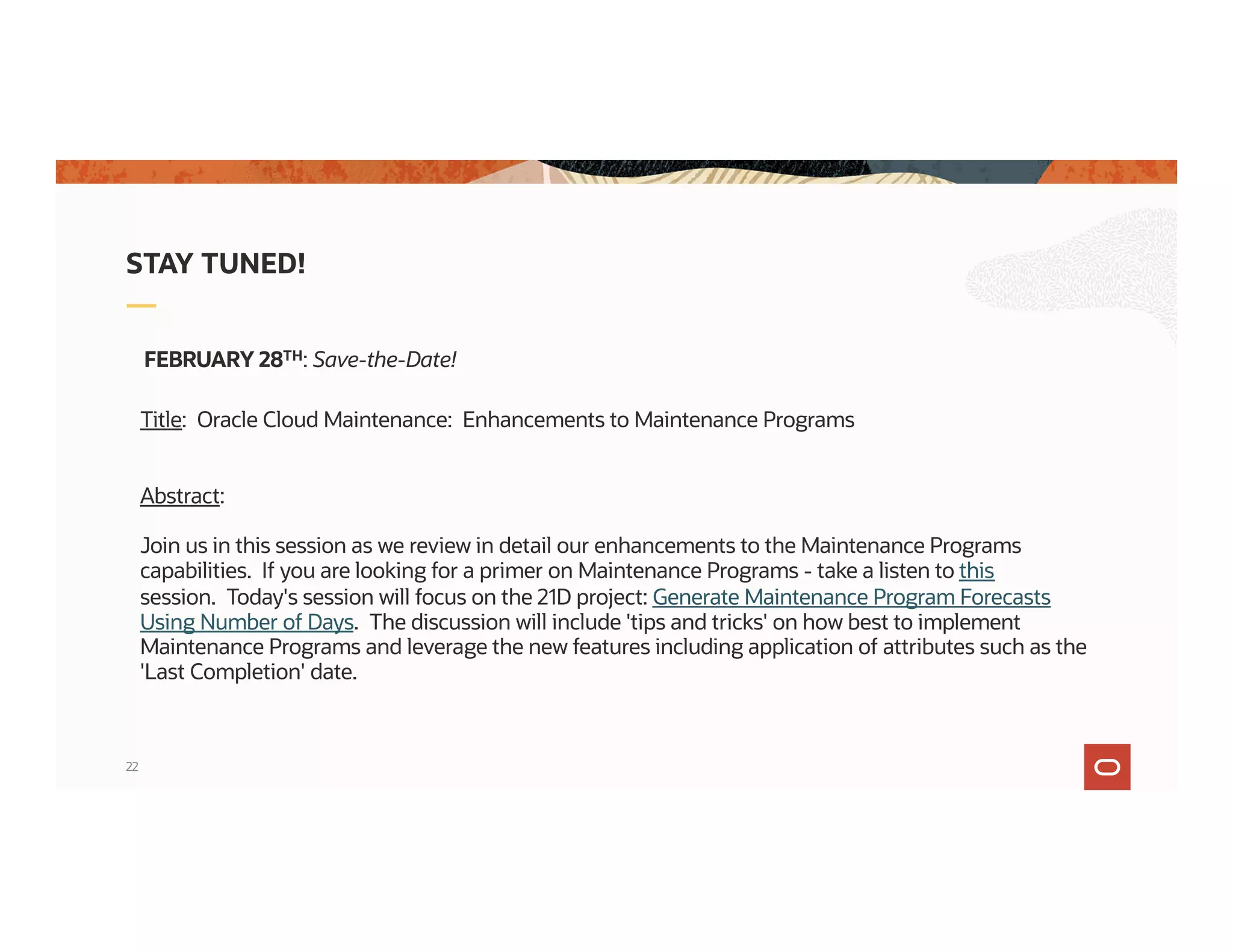 22
STAY TUNED!
FEBRUARY 28TH: Save-the-Date!
Title: Oracle Cloud Maintenance: Enhancements to Maintenance Programs
Abstract:
Join us in this session as we review in detail our enhancements to the Maintenance Programs
capabilities. If you are looking for a primer on Maintenance Programs - take a listen to this
session. Today's session will focus on the 21D project: Generate Maintenance Program Forecasts
Using Number of Days. The discussion will include 'tips and tricks' on how best to implement
Maintenance Programs and leverage the new features including application of attributes such as the
'Last Completion' date.
 