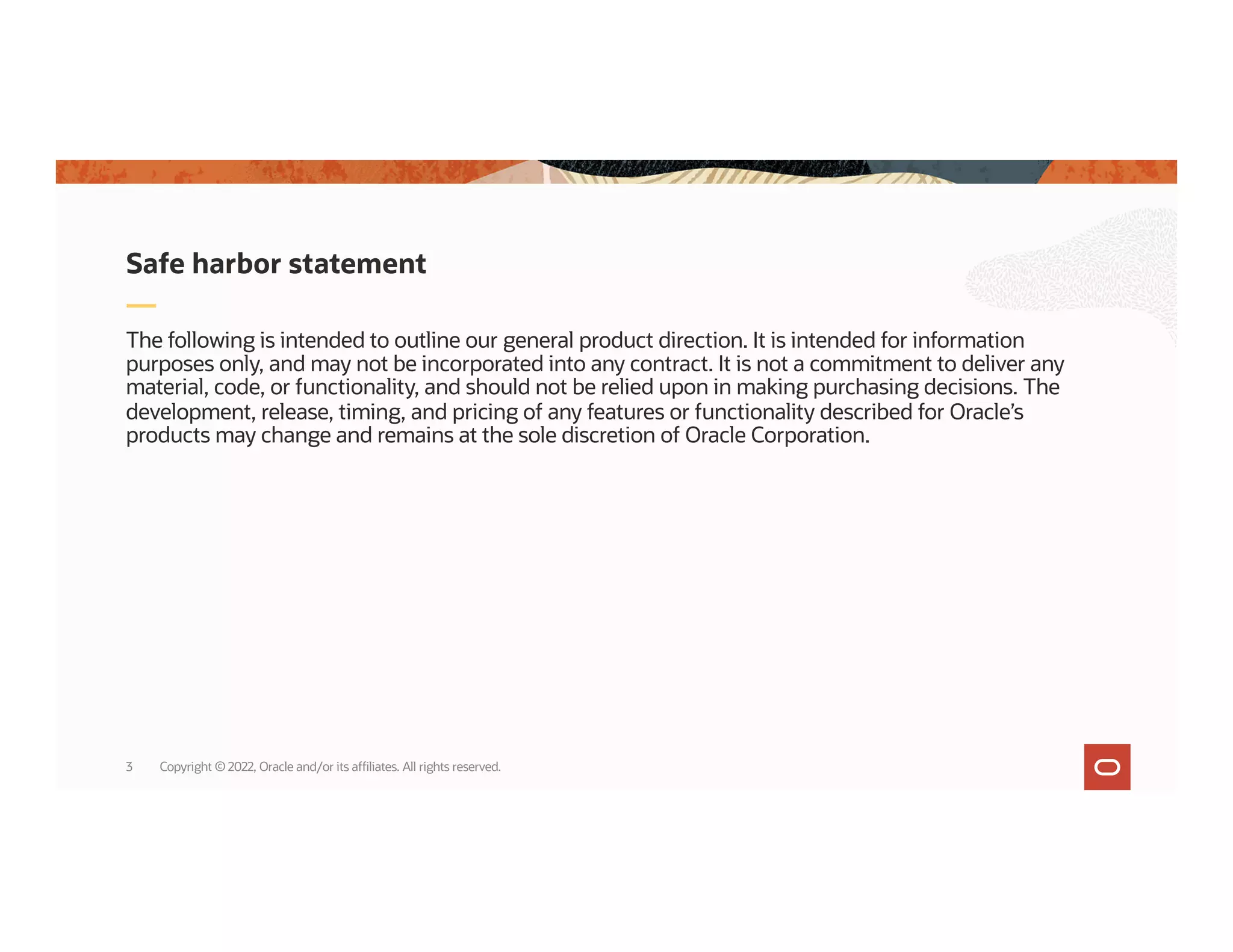 The following is intended to outline our general product direction. It is intended for information
purposes only, and may not be incorporated into any contract. It is not a commitment to deliver any
material, code, or functionality, and should not be relied upon in making purchasing decisions. The
development, release, timing, and pricing of any features or functionality described for Oracle’s
products may change and remains at the sole discretion of Oracle Corporation.
Safe harbor statement
3 Copyright © 2022, Oracle and/or its affiliates. All rights reserved.
 