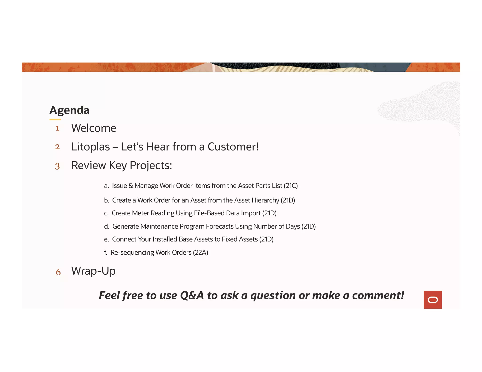 3
2
1
Litoplas – Let’s Hear from a Customer!
Welcome
Agenda
Review Key Projects:
a. Issue & Manage Work Order Items from the Asset Parts List (21C)
b. Create a Work Order for an Asset from the Asset Hierarchy (21D)
c. Create Meter Reading Using File-Based Data Import (21D)
d. Generate Maintenance Program Forecasts Using Number of Days (21D)
e. Connect Your Installed Base Assets to Fixed Assets (21D)
f. Re-sequencing Work Orders (22A)
Wrap-Up
Feel free to use Q&A to ask a question or make a comment!
6
 