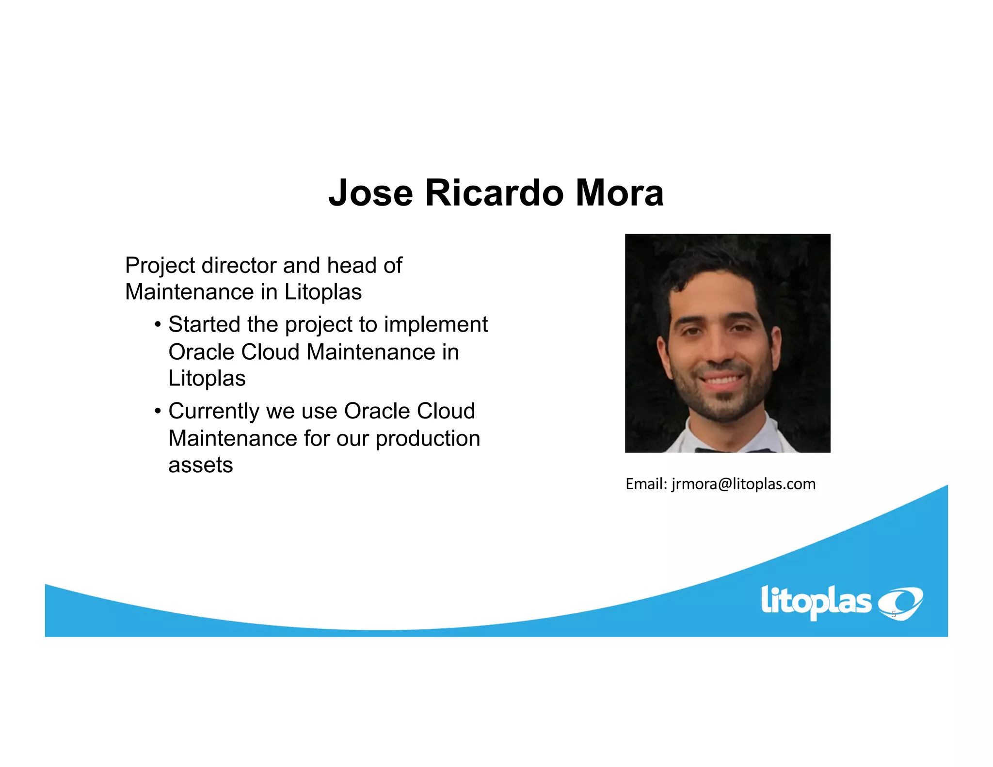 Jose Ricardo Mora
Project director and head of
Maintenance in Litoplas
• Started the project to implement
Oracle Cloud Maintenance in
Litoplas
• Currently we use Oracle Cloud
Maintenance for our production
assets
5
Email: jrmora@litoplas.com
 