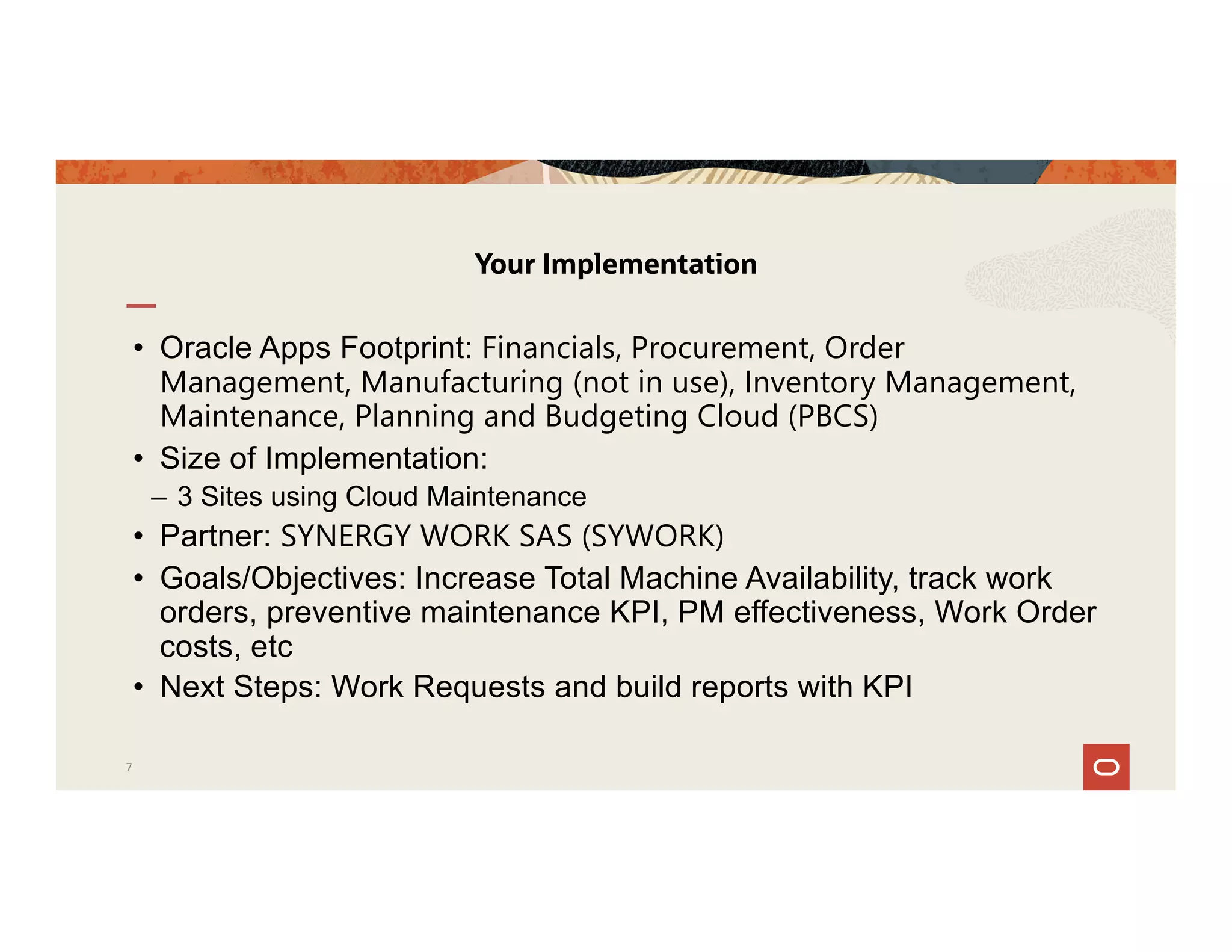 • Oracle Apps Footprint: Financials, Procurement, Order
Management, Manufacturing (not in use), Inventory Management,
Maintenance, Planning and Budgeting Cloud (PBCS)
• Size of Implementation:
– 3 Sites using Cloud Maintenance
• Partner: SYNERGY WORK SAS (SYWORK)
• Goals/Objectives: Increase Total Machine Availability, track work
orders, preventive maintenance KPI, PM effectiveness, Work Order
costs, etc
• Next Steps: Work Requests and build reports with KPI
Your Implementation
7
 