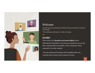 Welcome
Live Q&A:
There will be a live Question and Answer (Q&A) session
following the presentation. If you have any questions, you can ask
them using the Q&A functionality in Zoom. Questions will be
answered in the order received
1
Thank you for joining this Oracle Cloud Customer Connect
live event.
This webcast will start in a few minutes.
The event replay and the slides will be available within one
business day on Oracle Cloud Customer Connect.
 