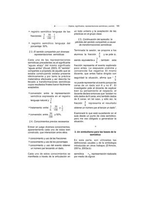 Objetos, significados, representaciones semióticas y sentido 185
• registro semiótico lenguaje de las
fracciones: , ,
• registro semiótico lenguaje del
porcentaje: 50%.
2.3. El sentido compartido por diversas
representaciones semióticas
Cada una de las representaciones
semióticas precedentes es el significante
“aguas abajo” del mismo significado
“aguas arriba” (Duval, 2003). El “sentido”
compartido a propósito de aquello que se
estaba construyendo estaba presente
idénticamente y por tanto la práctica
matemática efectuada y así descrita ha
llevado a transformaciones semióticas
cuyos resultados finales fueron fácilmente
aceptados:
• conversión: entre la representación
semiótica expresada en el registro
lenguaje natural y
• tratamiento: entre , y
• conversión: entre y 50%.
50
100
3
6
1
2
3
6
50
100
3
6
1
2
50
100
2.4. Conocimientos previos necesarios
Entran en juego diversos conocimientos,
aparentemente cada uno de estos bien
construido, que interactúan entre ellos:
• conocimiento y uso de las fracciones
• conocimiento y uso de los porcentajes
• conocimiento y uso del evento: obtener
un número par lanzando un dado.
Cada uno de estos conocimientos se
manifiesta a través de la articulación en
un todo unitario y la aceptación de las
prácticas en el grupo clase.
2.5. Continuación del episodio: la
pérdida del sentido compartido a causa
de transformaciones semióticas
Terminada la sesión, se propone a los
alumnos la fracción y se pide si,
siendo equivalente a , también esta
4
8
3
6
fracción representa el evento explorado
poco antes. La respuesta unánime y
convencida fue negativa. El mismo
docente, que antes había dirigido con
seguridad la situación, afirma que “ 4
8
no puede representar el evento porque las
caras de un dado son 6 y no 8”. El
investigador pide al docente de explicar
bien su pensamiento al respecto; el
docente declara entonces que “existen no
sólo dados de 6 caras, sino también dados
de 8 caras; en tal caso, y sólo así, la
fracción representa el resultado
obtener un número par al lanzar un dado”.
Examinaré lo que está sucediendo en el
aula desde un punto de vista semiótico;
pero me veo obligado a generalizar la
situación.
3. Un simbolismo para las bases de la
semiótica
En esta parte, son utilizadas las
definiciones usuales y de la simbología
introducida en otros trabajos (D’Amore,
2001a, 2003a,b):
semiótica =df
representación realizada
por medio de signos
4
8
 