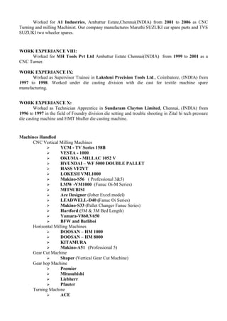 Worked for A1 Industries, Ambattur Estate,Chennai(INDIA) from 2001 to 2006 as CNC
Turning and milling Machinist. Our company manufactures Maruthi SUZUKI car spare parts and TVS
SUZUKI two wheeler spares.
WORK EXPERIANCE VIII:
Worked for MH Tools Pvt Ltd Ambattur Estate Chennai(INDIA) from 1999 to 2001 as a
CNC Turner.
WORK EXPERIANCE IX:
Worked as Supervisor Trainee in Lakshmi Precision Tools Ltd., Coimbatore, (INDIA) from
1997 to 1998. Worked under die casting division with die cast for textile machine spare
manufacturing.
WORK EXPERIANCE X:
Worked as Technician Apprentice in Sundaram Clayton Limited, Chennai, (INDIA) from
1996 to 1997 in the field of Foundry division die setting and trouble shooting in Zital hi tech pressure
die casting machine and HMT bhuller die casting machine.
Machines Handled
CNC Vertical Milling Machines
 YCM - TV Series 158B
 VESTA - 1000
 OKUMA - MILLAC 1052 V
 HYUNDAI – WF 5000 DOUBLE PALLET
 HASS VF2YT
 LOKESH VML1000
 Makino-S56 ( Professional 3&5)
 LMW -VM1000 (Fanuc Oi-M Series)
 MITSUBISI
 Ace Designer (Jober Excel model)
 LEADWELL-D40 (Fanuc Oi Series)
 Makino-S33 (Pallet Changer Fanuc Series)
 Hartford (5M & 3M Bed Length)
 Yamara-V860,V650
 BFW and Batliboi
Horizontal Milling Machines
 DOOSAN – HM 1000
 DOOSAN – HM 8000
 KITAMURA
 Makino-A51 (Professional 5)
Gear Cut Machine
 Shaper (Vertical Gear Cut Machine)
Gear hop Machine
 Premier
 Mitusubishi
 Liebherr
 Pfauter
Turning Machine
 ACE
 