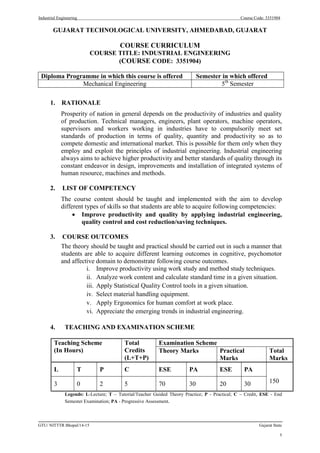 Industrial Engineering Course Code: 3351904
GTU/ NITTTR Bhopal/14-15 Gujarat State
1
GUJARAT TECHNOLOGICAL UNIVERSITY, AHMEDABAD, GUJARAT
COURSE CURRICULUM
COURSE TITLE: INDUSTRIAL ENGINEERING
(COURSE CODE: 3351904)
Diploma Programme in which this course is offered Semester in which offered
Mechanical Engineering 5th
Semester
1. RATIONALE
Prosperity of nation in general depends on the productivity of industries and quality
of production. Technical managers, engineers, plant operators, machine operators,
supervisors and workers working in industries have to compulsorily meet set
standards of production in terms of quality, quantity and productivity so as to
compete domestic and international market. This is possible for them only when they
employ and exploit the principles of industrial engineering. Industrial engineering
always aims to achieve higher productivity and better standards of quality through its
constant endeavor in design, improvements and installation of integrated systems of
human resource, machines and methods.
2. LIST OF COMPETENCY
The course content should be taught and implemented with the aim to develop
different types of skills so that students are able to acquire following competencies:
 Improve productivity and quality by applying industrial engineering,
quality control and cost reduction/saving techniques.
3. COURSE OUTCOMES
The theory should be taught and practical should be carried out in such a manner that
students are able to acquire different learning outcomes in cognitive, psychomotor
and affective domain to demonstrate following course outcomes.
i. Improve productivity using work study and method study techniques.
ii. Analyze work content and calculate standard time in a given situation.
iii. Apply Statistical Quality Control tools in a given situation.
iv. Select material handling equipment.
v. Apply Ergonomics for human comfort at work place.
vi. Appreciate the emerging trends in industrial engineering.
4. TEACHING AND EXAMINATION SCHEME
Teaching Scheme
(In Hours)
Total
Credits
(L+T+P)
Examination Scheme
Theory Marks Practical
Marks
Total
Marks
L T P C ESE PA ESE PA
150
3 0 2 5 70 30 20 30
Legends: L-Lecture; T – Tutorial/Teacher Guided Theory Practice; P - Practical; C – Credit, ESE - End
Semester Examination; PA - Progressive Assessment.
 