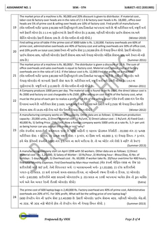 ASSIGNMENT NO. 1 SEM: - 5TH SUBJECT:-ECC (3351905)
Prepared By VHH Page 2 of 4
19
The market price of a machine is Rs. 90,000 and 20% discount is given to distributor. If material cost ,
labor cost & factory over heads are in the ratio of 2:1:3 & factory over heads is Rs. 18,000 , office over
heads are 5% of prime cost & selling over heads are 10% of factory cost. Find profit of manufacturer.
(એક મશીનની માકેિ પ્રાઇસ રૂ.90,000 અને ટડટરીબ્યુિરને 20% ટડટકાઉન્િ આપવામાાં આવે છે. જો મિીરીયલ ખચચ, મજૂરી ખચચ
અને ફેક્સિરી ઓવર હેડ 2:1:3 ના ગુણોત્તરમાાં છે. ફેક્સિરી ઓવર હેડ રૂ.18,000, વહીવિી ઓવરહેડ પ્રાઈમ કોટિના 5% અને
સેલલિંગ ઓવરહેડ ફેક્સિરી કોટિના 10% છે. તો એક મશીન નો નફો શોધો.) (Winter-2010)
20
Find selling price of table if the prime cost of 3000 table is Rs. 1,50,000. Factory overheads are 60% of
prime cost, administrative overheads are 40% of factory cost and selling overheads are 30% of office cost,
and 20% profit on total cost.(3000 િેબલ ની પ્રાઈમ કોટિ રૂ.1,50,000 હોય તો વેચાણ ટકિંમત શોધો. ફેક્સિરી ઓવરહેડ
પ્રાઈમ કોટિના 60%, વહીવિી ઓવરહેડ ફેક્સિરી કોટિના 40% અને વેચાણ ઓવરહેડ ઓટફસ કોટિના 30% અને િેબલ નો નફો
20% છે.) (Summer-2011)
21
The market price of a machine is Rs. 80,000/-. The distributor is given a discount of 10 %. The sum of
office overheads and sales overheads is equal to factory cost. Material cost, labour cost and factory
overheads are in the ratio of 1:4:2. If the labour cost is Rs. 12,000.Find the profits on a machine.
(એક મશીનની માકેિ પ્રાઇસ રૂ.80,000 અને ટડટરીબ્યુિરને 10% ટડટકાઉન્િ આપવામાાં આવે છે. વહીવિી ઓવરહેડ અને
વેચાણ ઓવરહેડ નો સરવાળો ફેક્સિરી કોટિ થાય છે. મિીરીયલ ખચચ, મજૂરી ખચચ અને ફેક્સિરી ઓવર હેડ 1:4:2 ના
ગુણોત્તરમાાં છે. મજૂરી ખચચ રૂ.12,000 છે. તો એક મશીન નો નફો શોધો.) (Winter-2011)
22
A Company produces 1000 pens per day. The material cost is found to be Rs 1600, the direct labour cost is
Rs 2000 and factory on cost chargeable is Rs 2500. If the selling on cost is 40% of the factory cost, what
must be the price of each pen to realize a profit of 14.6% of the selling price? (એક કાંપની 1000 નાંગ પેન એક
ટદવસમાાં બનાવે છે. મિીરીયલ કોટિ રૂ.1600, પ્રત્યક્ષ મજૂરી ખચચ રૂ.2000 અને ફેક્સિરી ખચચ રૂ.2500. જો વેચાણ ટકિંમત ફેક્સિરી
કોટિના 40% તો 14.6% નફો લેવા માિે એક પેનની વેચાણ ટકિંમત શોધો) (Winter-2012)
23
A manufacturing company works on 50% capacity. Other data are as follows: 1) Maximum production
capacity : 20,000 units, 2) Direct Material cost : 1 Rs/unit, 3) Direct Labour cost : 1 Rs/unit ,4) Fixed Cost :
40,000 Rs, 5) Selling Price ; 7 Rs/Unit. Now a foreign company wants 5000 units at a rate Rs. 5 /= per unit
as being honor can you accept this order or not? why?
(એક કાંપનીમાાં કામદારોની કાયચક્ષમતા 50% છે. બીજી માટહતી 1) મહત્તમ પ્રોડક્સશન કેપેસીિી : 20,000 નાંગ 2) પ્રત્યક્ષ
મિીરીયલ કોટિ: 1 રૂ/નાંગ, 3) પ્રત્યક્ષ મજૂરી કોટિ: 1 રૂ/નાંગ, 4) ટફક્સસ ખચચ: 40,000 રૂ, 5) વેચાણ ટકિંમત: 7 રૂ/નાંગ.
હવે એક ફોરેનની કાંપનીને 5000 નાંગ રૂ.5/નાંગ ના ભાવે ખરીદવા છે, તો આ ઓડચર તમે લેશો કે નહીં? તો કેમ?)
(Summer-2013)
A manufacturing company start on April-1998 with 50 workers. Other data are as follows: 1) Direct
Material cost : Rs. 1,20,000, 3) Salary of Worker : 10 Rs/hour ,3) Working hour : 8hour/Day, 4) No. of
holidays : 5 days/Month, 5) Overhead cost : Rs. 60,000. If worker take Rs. 20/hour overtime for 400 hours,
find total Monthly Expenses. Find Overhead by Man-Hour method. (એક કાંપની એનપ્રલ-1998 ના રોજ 50
કારીગરોથી ટિાિચ થઈ હતી. તેનો નવગતવાર ખચચ: 1) માલસામાનનો ખચચ= રૂ.1,20,000, 2) દરેક કારીગરીનો
પગાર=રૂ.10/કલાક, 3) કાયચ કરવાનો સમય=8કલાક/ટદવસ, 4) મટહનાની રજના ટદવસો=5 ટદવસ, 5) ઓવરહેડ
ખચચ= રૂ.60,000. કારીગરોને 400 કલાકનો ઓવરિાઈમ રૂ. 20/કલાક ના ડરથી આપવામાાં આવેલ હોય તો કુલ માનસક
ખચચ અને મેન અવાર રેિની રીતથી ઓવરહેડ શોધો) (Extra)
24
The prime cost of 600 laptop bags is 2,40,000 Rs. Factory overhead are 40% of prime cost, Administrative
overheads are 20% of FC. For 30% profit, What will be the selling price of one laptop bag?
(600 લેપિોપ બેગ ની પ્રાઈમ કોટિ રૂ.2,40,000 છે. ફેક્સિરી ઓવરહેડ પ્રાઈમ કોટિના 40%, વહીવિી ઓવરહેડ એફ.સી.
ના 20%. જો 30% નફો જોઈતો હોય તો લેપિોપ બેગ ની વેચાણ ટકિંમત શોધો. ) (Summer-2013)
 