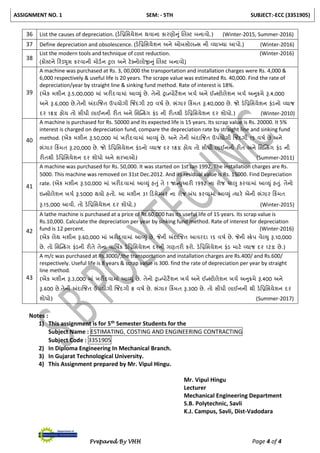 ASSIGNMENT NO. 1 SEM: - 5TH SUBJECT:-ECC (3351905)
Prepared By VHH Page 4 of 4
36 List the causes of depreciation. (ડેનપ્રનસયેશન થવાના કારણોનુાં લલટિ બનાવો.) (Winter-2015, Summer-2016)
37 Define depreciation and obsolescence. (ડેનપ્રનસયેશન અને ઓબસોલન્સ ની વ્યાખ્યા આપો.) (Winter-2016)
38
List the modern tools and technique of cost reduction. (Winter-2016)
(કોટિને ટરડયુસ કરવાની મોડચન ટુલ અને િેક્સનોલોજીનુાં લલટિ બનાવો)
39
A machine was purchased at Rs. 3, 00,000 the transportation and installation charges were Rs. 4,000 &
6,000 respectively & useful life is 20 years. The scrape value was estimated Rs. 40,000. Find the rate of
depreciation/year by straight line & sinking fund method. Rate of interest is 18%.
(એક મશીન રૂ.5,00,000 માાં ખરીદવામાાં આવ્યુાં છે. તેનો રાન્પોિેશન ખચચ અને ઈન્ટિોલેશન ખચચ અનુરમે રૂ.4,000
અને રૂ.6,000 છે.તેની અંદાજજત ઉપયોગી જજિંદગી 20 વર્ચ છે. ભાંગાર ટકિંમત રૂ.40,000 છે. જો ડેનપ્રનસયેશન ફાંડનો વ્યાજ
દર 18% હોય તો સીધી લાઈનની રીત અને નસસ્ન્કિંગ ફાંડ ની રીતથી ડેનપ્રનસયેશન દર શોધો.) (Winter-2010)
40
A machine is purchased for Rs. 50000 and its expected life is 15 years. Its scrap value is Rs. 20000. It 5%
interest is charged on depreciation fund, compare the depreciation rate by straight line and sinking fund
method. (એક મશીન રૂ.50,000 માાં ખરીદવામાાં આવ્યુાં છે. અને તેની અંદાજજત ઉપયોગી જજિંદગી 15 વર્ચ છે અને
ભાંગાર ટકિંમત રૂ.20,000 છે. જો ડેનપ્રનસયેશન ફાંડનો વ્યાજ દર 18% હોય તો સીધી લાઈનની રીત અને નસસ્ન્કિંગ ફાંડ ની
રીતથી ડેનપ્રનસયેશન દર શોધો અને સરખાઓ) (Summer-2011)
41
A machine was purchased for Rs. 50,000. It was started on 1st Jan 1992. The installation charges are Rs.
5000. This machine was removed on 31st Dec.2012. And its residual value is Rs. 15000. Find Depreciation
rate. (એક મશીન રૂ.50,000 માાં ખરીદવામાાં આવ્યુાં હતુાં તે 1 જાન્યુઆરી 1992 ના રોજ ચાલુ કરવામાાં આવ્યુાં હતુાં. તેનો
ઇન્સોલેશન ખચચ રૂ.5000 થયો હતો. આ મશીન 31 ટડસેમ્બર ના રોજ બાંધ કરવામાાં આવ્યુાં ત્યારે એની ભાંગાર ટકિંમત
રૂ.15,000 આવી. તો ડેનપ્રનસયેશન દર શોધો.) (Winter-2015)
42
A lathe machine is purchased at a price of Rs.60,000 has its useful life of 15 years. Its scrap value is
Rs.10,000. Calculate the depreciation per year by sinking fund method. Rate of interest for depreciation
fund is 12 percent. (Winter-2016)
(એક લેથ મશીન રૂ.60,000 માાં ખરીદવામાાં આવ્યુાં છે. જેની અંદાજજત આવરદા 15 વર્ચ છે. જેની ટરેપ વેલ્યુ રૂ.10,000
છે. તો નસસ્ન્કિંગ ફાંડની રીતે તેના વાનર્િક ડેનપ્રનસયેશન દરની ગણતરી કરો. ડેનપ્રનસયેશન ફાંડ માિે વ્યાજ દર 12% છે.)
43
A m/c was purchased at Rs.3000/,the transportation and installation charges are Rs.400/ and Rs.600/
respectively. Useful life is 8 years & scrap value is 300. find the rate of depreciation per year by straight
line method.
(એક મશીન રૂ.3,000 માાં ખરીદવામાાં આવ્યુાં છે. તેનો રાન્પોિેશન ખચચ અને ઈન્ટિોલેશન ખચચ અનુરમે રૂ.400 અને
રૂ.600 છે.તેની અંદાજજત ઉપયોગી જજિંદગી 8 વર્ચ છે. ભાંગાર ટકિંમત રૂ.300 છે. તો સીધી લાઈનની થી ડેનપ્રનસયેશન દર
શોધો) (Summer-2017)
Notes :
1) This assignment is for 5th Semester Students for the
Subject Name : ESTIMATING, COSTING AND ENGINEERING CONTRACTING
Subject Code : 3351905
2) In Diploma Engineering In Mechanical Branch.
3) In Gujarat Technological University.
4) This Assignment prepared by Mr. Vipul Hingu.
Mr. Vipul Hingu
Lecturer
Mechanical Engineering Department
S.B. Polytechnic, Savli
K.J. Campus, Savli, Dist-Vadodara
 