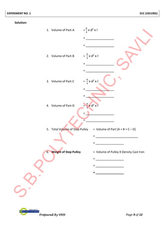 EXPERIMENT NO. 1 ECC (3351905)
Prepared By VHH Page 9 of 12
Solution:
1. Volume of Part-A =
𝜋
4
x d2
x l
= ________________
= ________________
2. Volume of Part-B =
𝜋
4
x d2
x l
= ________________
= ________________
3. Volume of Part-C =
𝜋
4
x d2
x l
= ________________
= ________________
4. Volume of Part-D =
𝜋
4
x d2
x l
= ________________
= ________________
5. Total Volume of Step Pulley = Volume of Part [A + B + C – D]
= ________________________
= ________________
6. Weight of Step Pulley = Volume of Pulley X Density Cast Iron
= ________________
= ________________
= ________________
 