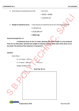 EXPERIMENT NO. 1 ECC (3351905)
Prepared By VHH Page 11 of 12
3. Total Volume of cylindrical drum (V) = (V1)+ (V2)
= 35325 + 94200
= 1,29,525 cm3
4. Weight of cylindrical drum = Total Volume of cylindrical drum (V) x Density of Material
= 1,29,525 x 8
= 10,36,200 cm3
= 1036.2 Kg.
Exercise Example No. 2.1
A Cylindrical drum of size 2.5 meter diameter &3 meter height is to be produced
from 0.5 cm thick plate. Calculate the weight of material required. Both ends of the drum are to
be closed. The density of the material is 7.2 gram/cm3.
Solution:
Given Data :-
d = 2.5 meter = 250 cm
h = 3 meter = 300 cm, t = 0.5 cm,
Weight of Material =?
Show Fig. No.1.6
 
